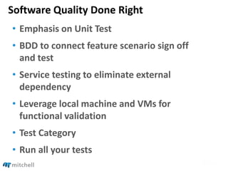 Software Quality Done Right
• Emphasis on Unit Test
• BDD to connect feature scenario sign off
and test
• Service testing to eliminate external
dependency
• Leverage local machine and VMs for
functional validation
• Test Category
• Run all your tests
 