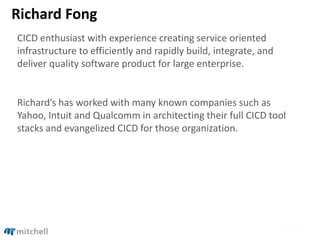 Richard Fong
CICD enthusiast with experience creating service oriented
infrastructure to efficiently and rapidly build, integrate, and
deliver quality software product for large enterprise.
Richard’s has worked with many known companies such as
Yahoo, Intuit and Qualcomm in architecting their full CICD tool
stacks and evangelized CICD for those organization.
 