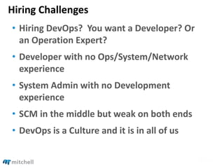 Hiring Challenges
• Hiring DevOps? You want a Developer? Or
an Operation Expert?
• Developer with no Ops/System/Network
experience
• System Admin with no Development
experience
• SCM in the middle but weak on both ends
• DevOps is a Culture and it is in all of us
 
