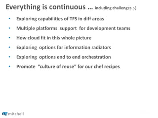 Everything is continuous … including challenges ;-)
• Exploring capabilities of TFS in diff areas
• Multiple platforms support for development teams
• How cloud fit in this whole picture
• Exploring options for information radiators
• Exploring options end to end orchestration
• Promote “culture of reuse” for our chef recipes
 