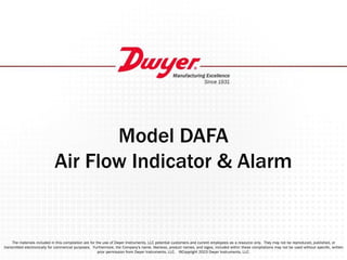 Model DAFA
Air Flow Indicator & Alarm
The materials included in this compilation are for the use of Dwyer Instruments, LLC potential customers and current employees as a resource only. They may not be reproduced, published, or
transmitted electronically for commercial purposes. Furthermore, the Company’s name, likeness, product names, and logos, included within these compilations may not be used without speciﬁc, written
prior permission from Dwyer Instruments, LLC. ©Copyright 2023 Dwyer Instruments, LLC.
 