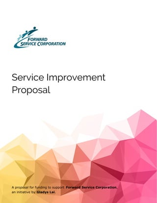 Service Improvement
Proposal
A proposal for funding to support Forward Service Corporation,
an initiative by Gladys Lai.
 