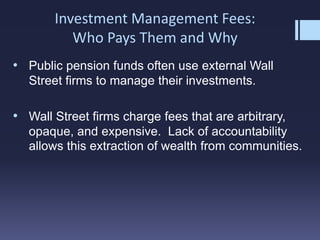Investment Management Fees:
Who Pays Them and Why
• Public pension funds often use external Wall
Street firms to manage their investments.
• Wall Street firms charge fees that are arbitrary,
opaque, and expensive. Lack of accountability
allows this extraction of wealth from communities.
 