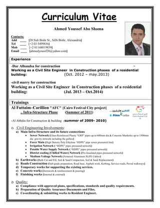 eCurriculum Vita
Ahmed Youssef Abo Shama
Contacts:
Add ____ [20 Sidi Bishr St., SiDi Bishr, Alexandria]
Tel ____ [+2 03 5499836]
Mob ____ [+2 01144019839]
Email ____ [ahmedyousif28@yahoo.com]
Experience
-Dar Alhandsa for construction -
Working as a Civil Site Engineer in Construction phases of a residential
building: (Oct. 2012 – may.2013)
-civil marry for construction
Working as a Civil Site Engineer in Construction phases of a residential
building: (Jul. 2013 – Oct.2014)
Trainings
Al Futtaim–Carillion "AFC" {Cairo Festival City project}
.. Infra-Structure Phase (Summer of 2011)
-Al Abbdin for Construction & building (summer of 2009- 2010)
1) Civil Engineering Involvements:
a) Main Infra-Structure and its future connections
 Sewer Network (Glass Reinforced Plastic “GRP” pipes up to 600mm dia & Concrete Manholes up to 1500mm
dia gravity network including the gullies)
 Force Main (High Density Poly Ethylene “HDPE” pipe sewer pressured line)
 Irrigation Network ( “HDPE” pipes pressured network)
 Potable Water Supply Network ( “HDPE” pipes pressured network)
 District cooling (Chilled Water) Network (Pre-Insulated pipes pressured network)
 Medium Voltage Network (Armored Aluminum XLPE Cables)
b) Earthworks (Bulk Cut and Fill, Soil & Sand Compaction, Soil & Sand Replacement)
c) Roads Construction (Sub-grade preparation, Road base, Asphalt work, Kerbing, Service roads, Paved walkways)
d) Temporary works for supporting the existing services.
e) Concrete works (formwork & reinforcement & pouring)
f) Finishing works (Internal & external)
2) Quality:
a) Compliance with approved plans, specifications, standards and quality requirements.
b) Preparation of Quality Assurance Documents and Files.
c) Co-ordinating & submitting works to Resident Engineer.
 