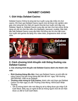 DAFABET CASINO
1. Giới thiệu Dafabet Casino:
Dafabet Casino Online là sòng bài trực tuyến cung cấp nhiều trò chơi
casino. Khi tham gia Dafabet Casino người chơi sẽ được trải nghiệm cảm
giác chơi sòng bài như thật với người chia bài trực tuyến xinh đẹp của
Dafabet. Ngoài ra, Dafabet Casino cung cấp các bàn chơi bài online rất đa
dạng với các trò chơi tiêu biểu như blackjack, baccarat, roulette. Đặc biệt,
đặc biệt Dafabet Casino cung cấp thêm hệ thống các trò chơi đặt cược
trực tuyến slot games đa dạng như video slots, progressive slots và reel
slots.
2. Cách chương trình khuyến mãi thông thường của
Dafabet Casino:
a. Các chương trình khuyến mãi Dafabet Casino dành cho thành viên
mới:
 Rinh thưởng tháng đầu tiên: tham gia Dafabet Casino và phô diễn tài
năng Casino của bạn trong tháng đầu tiên để rinh ngay Tiền thưởng
300.000VND, USB và áo Dafabet.
 Thưởng chào mừng từ CLB Casino: thành viên mới tham gia Dafabet
Casino và nhận ngay Ưu đãi Thưởng Chào Mừng 100%!Cách Nhận
Thưởng
1. Tất cả những thành viên mới đăng ký sẽ tự động được gia nhập CLB
Cash Back. Điều này có nghĩa là tất cả những người chơi đó sẽ nhận
được ưu đãi từ CLB Cash Back.
 