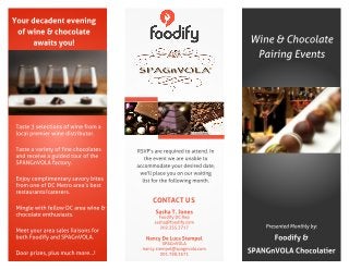 Your decadent evening
of wine & chocolate
awaits you!
Taste 3 selections of wine from a
local premier wine distributor.
Taste a variety of fine chocolates
and receive a guided tour of the
SPANGnVOLA factory.
Enjoy complimentary savory bites
from one of DCMetro area?s best
restaurants/caterers.
Mingle with fellow DCarea wine &
chocolate enthusiasts.
Meet your area sales liaisons for
both Foodify and SPAGnVOLA.
Door prizes, plus much more? !
Wine & Chocolate
Pairing Events
CONTACT US
Sasha T. Jones
Foodify DCRep
sasha@foodify.com
202.355.3717
Nancy De Luca Stempel
SPAGnVOLA
nancy.stempel@spagnvola.com
301.788.3571
Presented Monthly by:
Foodify &
SPANGnVOLA Chocolatier
RSVP's are required to attend. In
the event we are unable to
accommodate your desired date,
we'll place you on our waiting
list for the following month.
 