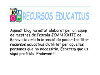 Aquest blog ha estat elaborat per un equip
de mestres de l’escola JOAN XXIII de
Bonavista amb la intenció de poder facilitar
recursos educatius d’utilitat per aquelles
persones que ho necessitin. Esperem que us
sigui profitós. Endavant!!!!
 