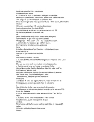 Destino é nosso Pai. Ifá é o suficiente
competente para ser rei.
Ka ka mo ou là, mo o ka ma tête Ku, moagem Ife owòdáyé.
Quem você conhece está sendo salva. Quem você conhece é viver
vida longa. Ifa El Salvador desde os primeiros dias.
Dudu Okùnrin Ìgèti Oke, meus queridos Oluwa - IMO - assim, Olúmmaàmi
Òkítíbìri.
O homem negro do Igeti Hill, o chefe não pode ser
totalmente aprendida, desviador Chefe.
Iku npojó ti da de Mo Ko ou i sso seria mo ba ou como IBA.
No dia carregador certos da morte não,
ter
pleno conhecimento de que você está a falhar, têm plena
conhecimento de que você seja bem sucedido.
Onilégangan - Ajiki, Àáyán - awo - Inu - ibg ou Amáiyégén.
A primeira das mui tas casas que o Chefe louvor,
Divining interna floresta medicina, poderosa
terra.
Petu Bara, Baba kékeré Ìgètí Oke Oris fi ti fi Oju Aye gbogbo
PataPata oróri si.
Ipetu pai, o Igeti homenzinho, Espírito
que
tem influência em todo o mundo.
A bi ara ilu Bi Aher, Orissa Ole Nkana ngbé você Fágúnwà arma ', oko
Òkèkú.
Ele, que seu corpo pode ser mudado em muitos aspectos
o Espírito que dá força aos fracos, o marido de Oyeku.
Olomu NLA, em Ma Ru bó'ni, Baba Esu Odar Oris ngba você 'ou
Eni I'ówó ou n' ìkà ninu você.
O homem com mamas grandes que alimentou todas as pessoas
sem perder peso, o Pai do Mensageiro Divino
Transformação, o Espírito que nos impede de
Destruição.
Aker Baba - fi - Inu - se - ogbón, Opita Ife para a diversão "ou dá.
Pai de pequena estatura que está cheio de sabedoria,
o
Grand Historian de Ifa, o que torna possível recreação.
Tii Odudua ori ori îl ìl de emergência Ki emergência Ba Ma para FOR.
Emer Boy Salvador.
A tun ori eni sunwòn ko você sabe, kan soso fónrón Owu, AJE j u
Oògù,
A mudança de má sorte em boa sorte, o Filho Grande
Criação mística, que é mais aparente do que
amuleto.
Ní ibi Iworos Ará Oju Rere você wa Imo você, Baba Je ma pupo LP
Adina.
O homem original do lugar onde a aurora
breaks,
 
