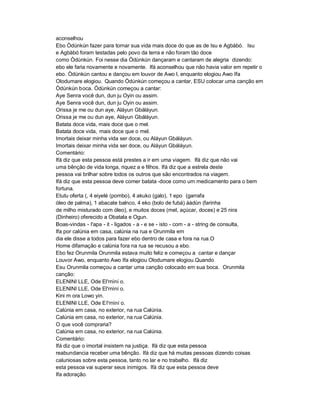 aconselhou
Ebo Òdùnkún fazer para tornar sua vida mais doce do que as de Isu e Agbàbó. Isu
e Agbàbó foram testadas pelo povo da terra e não foram tão doce
como Òdùnkún. Foi nesse dia Òdùnkún dançaram e cantaram de alegria dizendo:
ebo ele faria novamente e novamente. Ifá aconselhou que não havia valor em repetir o
ebo. Òdùnkún cantou e dançou em louvor de Awo l, enquanto elogiou Awo Ifa
Olodumare elogiou. Quando Òdùnkún começou a cantar, ESU colocar uma canção em
Òdùnkún boca. Òdùnkún começou a cantar:
Aye Senra você dun, dun ju Oyin ou assim.
Aye Senra você dun, dun ju Oyin ou assim.
Orissa je me ou dun aye, Aláyun Gbáláyun.
Orissa je me ou dun aye, Aláyun Gbáláyun.
Batata doce vida, mais doce que o mel.
Batata doce vida, mais doce que o mel.
Imortais deixar minha vida ser doce, ou Aláyun Gbáláyun.
Imortais deixar minha vida ser doce, ou Aláyun Gbáláyun.
Comentário:
Ifá diz que esta pessoa está prestes a ir em uma viagem. Ifá diz que não vai
uma bênção de vida longa, riquez a e filhos. Ifá diz que a estrela deste
pessoa vai brilhar sobre todos os outros que são encontrados na viagem.
Ifá diz que esta pessoa deve comer batata -doce como um medicamento para o bem
fortuna.
Etutu oferta (, 4 eiyelé (pombo), 4 akuko (galo), 1 epo (garrafa
óleo de palma), 1 abacate balnco, 4 eko (bolo de fubá) áàdùn (farinha
de milho misturado com óleo), e muitos doces (mel, açúcar, doces) e 25 nira
(Dinheiro) oferecido a Obatala e Ogun.
Boas-vindas - I'apa - it - ligados - a - e se - isto - com - a - string de consulta,
Ifa por calúnia em casa, calúnia na rua e Orunmila em
dia ele disse a todos para fazer ebo dentro de casa e fora na rua.O
Home difamação e calúnia fora na rua se recusou a ebo.
Ebo fez Orunmila Orunmila estava muito feliz e começou a cantar e dançar
Louvor Awo, enquanto Awo Ifa elogiou Olodumare elogiou.Quando
Esu Orunmila começou a cantar uma canção colocado em sua boca. Orunmila
canção:
ELENINI LLE, Ode El'rnìní o.
ELENINI LLE, Ode El'rnìní o.
Kini m ora Lowo yin.
ELENINI LLE, Ode E l'rnìní o.
Calúnia em casa, no exterior, na rua Calúnia.
Calúnia em casa, no exterior, na rua Calúnia.
O que você compraria?
Calúnia em casa, no exterior, na rua Calúnia.
Comentário:
Ifá diz que o imortal insistem na justiça. Ifá diz que esta pessoa
reabundancia receber uma bênção. Ifá diz que há muitas pessoas dizendo coisas
caluniosas sobre esta pessoa, tanto no lar e no trabalho. Ifá diz
esta pessoa vai superar seus inimigos. Ifá diz que esta pessoa deve
Ifa adoração.
 