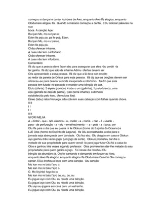 começou a dançar e cantar louvores de Awo, enquanto Awo Ifa elogiou, enquanto
Olodumare elogiou Ifa. Quando o macaco começou a cantar, ESU colocar palavras na
sua
boca. A canção Ape:
Ru Iyan Mo, mo ru Iyan o.
Eden lle poju pa, pa lle poju Éden.
Ru Iyan Mo, mo ru Iyan o.
Eden lle poju pa.
Chão oferecer inhame.
A casa não tem o infortúnio
Chão oferecer inhame.
A casa não tem infortúnio.
Comentário:
Ifá diz que a pessoa deve fazer ebo para assegurar que eles não perdê -la
ter ganho. Ifá diz que solo de inhame Adimu ofertas devem ser
Oris apresentado a essa pessoa. Ifá diz que a lã deve ser envolto
ao redor da panela de Orissa para esta pessoa. Ifá diz que as orações devem ser
ofereceu-se para desviar a morte inesperada e infortúnio. Ifá diz que esta
pessoa tem lutado no passado e receber uma bênção de paz.
Etutu (oferta): 5 eiyele (pombo), 4 abo o um (galinha), 1 prato branco, uma
epo (garrafa de óleo de palma), Iyan (terra inhame), o dinheiro
estabelecida pelo Awo, oferecidos Ibeji.
Éèwo (tabu) ratos Noruega, não cob rem suas cabeças com folhas quando chove.
II II
II
II
II II
IWORI MEJIA
A - motor - que - nós usamos - a - moter - a - nome, - não - é - usado -
para - de perfuração - a - elu - envelhecimento - - a - pote - a - boca, ver
Olu Ifa para o dia que eu queria ir ile Olokun (home do Espírito do Oceano) e
LLE Olos (home do Espírito de Laguna). Ifa Olu aconselhados a ebo para o
jornada seja abençoada com bondade. Olu fez ebo. Olu chegou em casa e Olokun
ayo ganhou três vezes jogar (um jogo de sorte). Olokun prometeu dar-lhe o
metade de sua propriedade para quem vencê -lo para jogar tutor.Olu foi a casa do
Olos e ganhou três vezes jogando professor. Olos prometeram dar-lhe metade do seu
propriedade para quem ganha o jogo. Foi nesse dia recebeu Olu
bênção da abundânc ia. Olu foi cantando e dançando em louvor ao Awo,
enquanto Awo Ifa elogiou, enquanto elogiou Ifa Olodumare.Quando Olu começou
cantar, ESU encheu a boca com uma canção. Olu canção:
Mo kan mo re bolu t'ayo o.
Mo kan mo re bolu t'ayo o.
O. Mo lóyìnbó t'ayo bo lu
Mo kan mo re bolu t'ayo ou, ou, ou, ou
Eu joguei ayo com Olu, eu recebi uma bênção.
Eu joguei ayo com Olu, eu recebi uma bênção.
Olu ayo eu jogava em casa com um estranho.
Eu joguei ayo com Olu, eu recebi uma bênção.
 