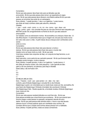 Comentário:
Ifá diz que esta pessoa deve fazer ebo para as bênçãos que ele
procurando. Ifá diz que esta pessoa deve tornar -se experiente em jogos
sorte. Ifá diz que esta pessoa deve oferecer uma Eledá ovelhas.Ifá diz que esta
pessoa vai encontrar boa sorte de um estrangeiro.
Etutu (oferta): 1 eiyelé (pombo), 1 abo o um (galinha), 1 prato branco,
eko (bolo de fubá) e dinheiro dado pelo adivinho, oferecido
Obatalá.
I - que - - você - você - como - a - mi - no - me - como, - que - deve - em
- Seja - juntos - para - nós consultar Ifa para as cria nças Omimuti Iwori daqueles que
MOTAN cavalo Olu arrogantemente na frente do dia em que eles estavam
preocupados
ser tratados como se estivessem mortos. Ifá aconselhou as crianças a fazer ebo. O
ebo filhos faziam. A cartomante disse que a imagem de uma pes soa morta nunca
tem sido visto cavar o chão. A partir desse dia as crianças eram conhecidos como
sendo
entre os vivos.
Comentário:
Ifá diz que esta pessoa deve fazer ebo para desviar a morte e
doença. Ifá diz que esta pessoa deve fazer ebo para o mundo não
tratada como se fosse morto ou inútil. Ifá diz que esta
Você deve receber dois conjuntos de Ibeji, um conjunto de Ibeji feminino, e um
conjunto de
Ibeji masculino, como parte de seu santuário pessoal. Ifá diz que fornecem Ibeji
proteção contra inimigos, m orte e doença.
Etutu (oferta): 4 eiyelé (pombo), 4 abo o um (galinha), 1 prato branco, 4
eko (feito de inhame cozido), eku (rato pequeno), 1 epo (garrafa de óleo
palm) e 50 nira (dinheiro), se ofereceu para Ibeji e Obatalá.
Eèwo (tabu): cão de frutas e Ori .
II
II II
II II
II
IDI MEJIA (MEJIA ODI)
Dois - Traseira - você - use - para sentar-- on - eles - me - dan -
conforto, para Onibode Ejiejiemogun consulta Ifá no dia Onibode
Ejiejiemogun queria ver a bondade que eu recebi duas vezes por dia, aconselhou Ifa
para fazer ebo Ejiejiemogun Onibode à bondade não acontecem.Onibode
Ebo Ejiejiemogun feito. Desde aquele dia, a bondade recebeu Onibode Ejiejimogun
duas vezes por dia.
Comentário:
Ifá diz que esta pessoa receberá bênçãos se você fizer ebo. Ifá diz que
Esta pessoa acredita que a boa fortuna que aconteceu. Ifá diz que quando bem
fortuna chegou a esta pessoa no passado, escaparam através de seus
dedos. Ifá diz que esta pessoa está otimista sobre o futuro e que ele deveria
oferecer louvor a Orissa pedindo apoio em manifestar seus sonhos, Ifa
Constant afirma que a oração trará sonhos dessa pessoa com a realidade.
Etutu (oferta): 4 eiyelé (pombo), todas as coisas comestíveis
 