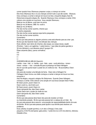 comer quando Irosu Okansusu preparar a sopa, a criança vai comer.
Ebo Irosu Okansusu fez e viu as crianças comem tudo o que ele cozido. Okasusu
Irosu começou a cantar e dançar em louvor ao Awo, enquanto elogiou Awo Ifa
Olodumare enquanto elogiou Ifa. Quando Okansusu Irosu começou a cantar, ESU
colocar uma canção em sua boca. Irosu canção Okansusu:
Baba je ma Jé Nkana, você Iyan mo arma.
Baba je ma Jé Nkana, OBE mo você é.
Baba je ma Jé Nkana.
Pai não me fez comer sozinho, inhame que
Eu tenho preparado.
Pai não me fez comer apenas sopa tenho preparado.
Pai não me fez comer sozinho.
Comentário:
Ifá diz que esta pessoa ou alguém próximo a ele está olhando para as crian ças.
Ifá diz que ebo fazendo trazer uma bênção das crianças.
Etutu (oferta): Iyan (terra de inhame), eba (sopa), as coisas doces, eiyelé
(Pombo), 1 abo o um (galinha), 1 prato branco, 1 epo (óleo de palma garrafa) e
35 nira (dinheiro), e se ofereceu para E gungun Ori.
Èéwo serpente (tabu), panos vermelhos.
II II
II II
II
II
OHENREN MEJIA (MEJIA Owonrin)
Ladrão - mas - não - a - ladrão - que - feito - para - você adivinhou - tomar -
nosso - coisas - - nós - consulta Ifá para a presença na Owon folhagem
dia em que ele queria trazer o poder de um chefe do mar. Ifá aconselhou Owon
folhagem
ebo para ele receber uma bênção de fama. Owon ebo e folhagem foi
Folhagem Owon tornou -se chefe começou a cantar e dançar em louvor ao Awo,
enquanto o
Awo Ifa elogiou, enquant o elogiou Ifa Olodumare. Quando Owon folhagem
começou a cantar, ESU colocar uma canção em sua boca.Canção Owon Folha:
Mi Owon jovem, jovem Owon mi.
Owon você mu, ota b'odò ouvir.
Mi Owon jovem, jovem Owon mi.
Owon dançando dia, dias Owon cantar.
Tarido Owon tem o poder do chefe do mar.
Owon dançando dia, dias Owon cantar.
Comentário:
Ifá diz que esta pessoa deve fazer ebo para ele receber um título
ou importante posição. Ifá diz que esta pessoa tem a cabeça de um líder. Ifa
diz que esta pessoa deve assumir uma posição de responsabilidade dentro de suas
da família. Ifá diz que esta pessoa pode ajudar a sua família para resolver um
problema.
Etutu (oferta): 6 eiyelé (pombo), e um abo o (frango), 6 eku (rato
pequeno), 6 ECTS anel (peixe -gato preto), 1 prato bra nco e 25 nira (dienro), ofereceu
Obatalá e Esu.
 