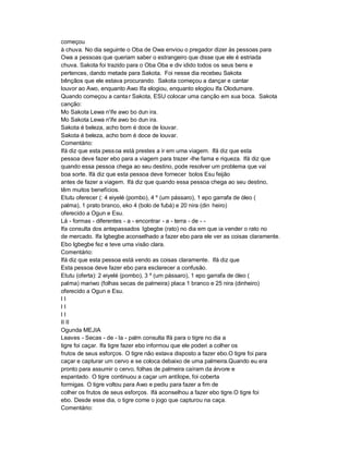 começou
à chuva. No dia seguinte o Oba de Owa enviou o pregador dizer às pessoas para
Owa a pessoas que queriam saber o estrangeiro que disse que ele é estriada
chuva. Sakota foi trazido para o Oba Oba e div idido todos os seus bens e
pertences, dando metade para Sakota. Foi nesse dia recebeu Sakota
bênçãos que ele estava procurando. Sakota começou a dançar e cantar
louvor ao Awo, enquanto Awo Ifa elogiou, enquanto elogiou Ifa Olodumare.
Quando começou a canta r Sakota, ESU colocar uma canção em sua boca. Sakota
canção:
Mo Sakota Lewa n'ife awo bo dun ira.
Mo Sakota Lewa n'ife awo bo dun ira.
Sakota é beleza, acho bom é doce de louvar.
Sakota é beleza, acho bom é doce de louvar.
Comentário:
Ifá diz que esta pess oa está prestes a ir em uma viagem. Ifá diz que esta
pessoa deve fazer ebo para a viagem para trazer -lhe fama e riqueza. Ifá diz que
quando essa pessoa chega ao seu destino, pode resolver um problema que vai
boa sorte. Ifá diz que esta pessoa deve fornecer bolos Esu feijão
antes de fazer a viagem. Ifá diz que quando essa pessoa chega ao seu destino,
têm muitos benefícios.
Etutu oferecer (: 4 eiyelé (pombo), 4 º (um pássaro), 1 epo garrafa de óleo (
palma), 1 prato branco, eko 4 (bolo de fubá) e 20 nira (din heiro)
oferecido a Ogun e Esu.
Lá - formas - diferentes - a - encontrar - a - terra - de - -
Ifa consulta dos antepassados Igbegbe (rato) no dia em que ia vender o rato no
de mercado. Ifa Igbegbe aconselhado a fazer ebo para ele ver as coisas claramente.
Ebo Igbegbe fez e teve uma visão clara.
Comentário:
Ifá diz que esta pessoa está vendo as coisas claramente. Ifá diz que
Esta pessoa deve fazer ebo para esclarecer a confusão.
Etutu (oferta): 2 eiyelé (pombo), 3 º (um pássaro), 1 epo garrafa de óleo (
palma) mariwo (folhas secas de palmeira) placa 1 branco e 25 nira (dinheiro)
oferecido a Ogun e Esu.
II
II
II
II II
Ogunda MEJIA
Leaves - Secas - de - la - palm consulta Ifá para o tigre no dia a
tigre foi caçar. Ifa tigre fazer ebo informou que ele poderi a colher os
frutos de seus esforços. O tigre não estava disposto a fazer ebo.O tigre foi para
caçar e capturar um cervo e se coloca debaixo de uma palmeira.Quando eu era
pronto para assumir o cervo, folhas de palmeira caíram da árvore e
espantado. O tigre continuou a caçar um antílope, foi coberta
formigas. O tigre voltou para Awo e pediu para fazer a fim de
colher os frutos de seus esforços. Ifá aconselhou a fazer ebo tigre.O tigre foi
ebo. Desde esse dia, o tigre come o jogo que capturou na caça.
Comentário:
 
