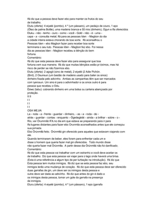 Ifá diz que a pessoa deve fazer ebo para manter os frutos do seu
de trabalho.
Etutu (oferta): 4 eiyelé (pombo), 4 º (um pássaro), um pedaço de couro, 1 epo
(Óleo de palma Bottle), uma madeira branca e 55 nira (dinheiro), Ogun e Ifa oferecidos
Eluku - não - tenho - ouro - como - você - Gold - não - é - uma -
capa - a - consulta metal, Ifá para as pessoas Iden - Magbon do dia
a cidade inteira estava chorando de boa sorte. Ifá aconselhou o
Pessoas Iden - ebo Magbon fazer para receber boa sorte
terminaria o seu luto. Pessoas Iden - Magbon fez ebo. Foi nessa
dia as pessoas Iden - Magbon recebeu a bênção do bem
fortuna.
Comentário:
Ifá diz que esta pessoa deve fazer ebo para assegurar que boa
fortuna vem sua maneira. Ifá diz que muitas bênçãos estão pr óximos, mas há
risco de perder se não fizermos ebo.
Etutu (oferta): 2 agogô (sino de metal), 2 eiyelé (2 Adie Pichón.
(Bird), 2 Osunsun (um bastão de madeira usado para bater os sinos)
dinheiro fixada pelo adivinho. Ambas as campanhas têm que ser marcados
com iyerosun. Um sino é para o adivinhador e os sinos outro é para
pessoa que recebeu o Odu.
Èéwo (tabu): cobrando dinheiro em uma bolsa ou carteira abençoado por
proteção.
II II
II
II
II
OSA MEJIA
La - roda - a - frente - guardar - dinheiro, - as - a - roda - de -
atrás - guardar - contas - enquanto - Ógedegédé - ainda - a brilhar - sobre - o -
Rio, ver Órummilá IFA no dia em que estava se preparando para ir para
Ifa lugares distantes para fazer ebo Orunmila aconselhados antes que ele começou
sua jornada.
Ebo Órúnmllá feito. Órúnmllá gin oferecido para aqueles que estavam viajando com
ele.
Quando terminaram de beber, eles foram para enfrentar cada um e
disse o homem que queria fazer mal gin oferecidos. Todo mundo disse
não queria fazer mal Órúnmlla. A partir desse dia Órúnmllá não foi danificado.
Comentário:
Ifá diz que esta pessoa vai trabalhar com um estranho e você deve aceitar os
de trabalho. Diz que esta pessoa vai viajar para o lago onde haverá uma brisa.
(Esta é uma referência a algum tipo de per turbação na introdução). Ifá diz que
Esta pessoa tem muitos inimigos. Ifá diz que se esta pessoa faz ebo, seu
inimigos terão uma mudança de coração. Ifá diz que esta pessoa deve ser oferecido
duas garrafas de gin, um deve ser os inimigos desta pessoa e
outra deve ser dada ao adivinho. Ifá diz que antes do gin é dado a
os inimigos desta pessoa, tomar um gole da garrafa na presença
de inimigos.
Eturu (oferta): 4 eiyelé (pombo), 4 º (um pássaro), 1 epo (garrafa
 