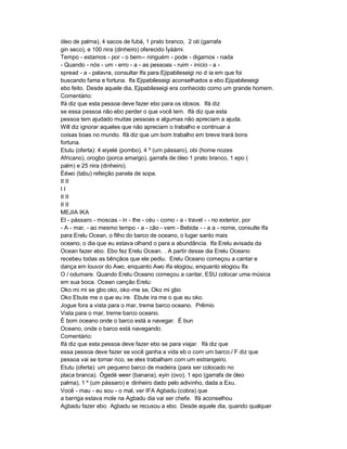 óleo de palma), 4 sacos de fubá, 1 prato branco, 2 oti (garrafa
gin seco), e 100 nira (dinheiro) oferecido Ìyáàmi.
Tempo - estamos - por - o bem-- ninguém - pode - digamos - nada
- Quando - nós - um - erro - a - as pessoas - ruim - início - a -
spread - a - palavra, consultar Ifa para Ejipabileseigi no d ia em que foi
buscando fama e fortuna. Ifa Ejipabileseigi aconselhados a ebo.Ejipabileseigi
ebo feito. Desde aquele dia, Ejipabileseigi era conhecido como um grande homem.
Comentário:
Ifá diz que esta pessoa deve fazer ebo para os idosos. Ifá diz
se essa pessoa não ebo perder o que você tem. Ifá diz que esta
pessoa tem ajudado muitas pessoas e algumas não apreciam a ajuda.
Will diz ignorar aqueles que não apreciam o trabalho e continuar a
coisas boas no mundo. Ifá diz que um bom trabalho em breve trará bons
fortuna.
Etutu (oferta): 4 eiyelé (pombo), 4 º (um pássaro), obi (home nozes
Africano), orogbo (porca amargo), garrafa de óleo 1 prato branco, 1 epo (
palm) e 25 nira (dinheiro).
Èéwo (tabu) refeição panela de sopa.
II II
II
II II
II II
MEJIA IKA
El - pássaro - moscas - in - the - céu - como - a - travel - - no exterior, por
- A - mar, - ao mesmo tempo - a - cão - vem - Bebida - - a a - nome, consulte Ifa
para Erelu Ocean, o filho do barco de oceano, o lugar santo mais
oceano, o dia que eu estava olhand o para a abundância. Ifa Erelu avisada da
Ocean fazer ebo. Ebo fez Erelu Ocean. . A partir desse dia Erelu Oceano
recebeu todas as bênçãos que ele pediu. Erelu Oceano começou a cantar e
dança em louvor do Awo, enquanto Awo Ifa elogiou, enquanto elogiou Ifa
O / odumare. Quando Erelu Oceano começou a cantar, ESU colocar uma música
em sua boca. Ocean canção Erelu:
Oko mi mi se gbo oko, oko -me se, Oko mi gbo
Oko Ebute me o que eu ire. Ebute ira me o que eu oko.
Jogue fora a vista para o mar, treme barco oceano. Prêmio
Vista para o mar, treme barco oceano.
É bom oceano onde o barco está a navegar. É bun
Oceano, onde o barco está navegando.
Comentário:
Ifá diz que esta pessoa deve fazer ebo se para viajar. Ifá diz que
essa pessoa deve fazer se você ganha a vida eb o com um barco./ F diz que
pessoa vai se tornar rico, se eles trabalham com um estrangeiro.
Etutu (oferta): um pequeno barco de madeira (para ser colocado no
placa branca). Ògedè weer (banana), eyin (ovo), 1 epo (garrafa de óleo
palma), 1 º (um pássaro) e dinheiro dado pelo adivinho, dada a Exu.
Você - mau - eu sou - o mal, ver IFA Agbadu (cobra) que
a barriga estava mole na Agbadu dia vai ser chefe. Ifá aconselhou
Agbadu fazer ebo. Agbadu se recusou a ebo. Desde aquele dia, quando qualquer
 