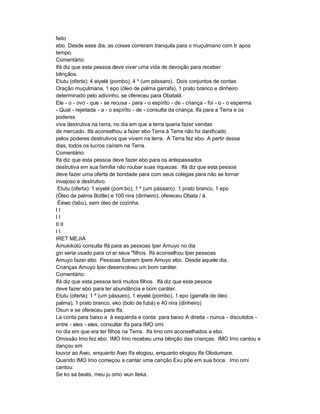 feito
ebo. Desde esse dia, as coisas correram tranquila para o muçulmano com tr apos
tempo.
Comentário:
Ifá diz que esta pessoa deve viver uma vida de devoção para receber
bênçãos.
Etutu (oferta): 4 eiyelé (pombo), 4 º (um pássaro). Dois conjuntos de contas
Oração muçulmana, 1 epo (óleo de palma garrafa), 1 prato branco e dinheiro
determinado pelo adivinho, se ofereceu para Obatalá.
Ele - o - ovo - que - se recusa - para - o espírito - de - criança - foi - o - o esperma
- Qual - rejeitada - a - o espírito - de - consulta da criança, Ifa para a Terra e os
poderes
viva destrutiva na terra, no dia em que a terra queria fazer vendas
de mercado. Ifá aconselhou a fazer ebo Terra à Terra não foi danificado
pelos poderes destrutivos que vivem na terra. A Terra fez ebo. A partir desse
dias, todos os lucros caíram na Terra.
Comentário:
Ifá diz que esta pessoa deve fazer ebo para os antepassados
destrutiva em sua família não roubar suas riquezas. Ifá diz que esta pessoa
deve fazer uma oferta de bondade para com seus colegas para não se tornar
invejoso e destrutivo.
 Etutu (oferta): 1 eiyelé (pom bo), 1 º (um pássaro). 1 prato branco, 1 epo
(Óleo de palma Bottle) e 100 nira (dinheiro), ofereceu Obata / á.
 Èéwo (tabu), sem óleo de cozinha.
II
II
II II
II
IRET MEJIA
Amukikùtù consulta Ifá para as pessoas Iper Amuyo no dia
gin seria usado para cri ar seus "filhos. Ifá aconselhou Iper pessoas
Amuyo fazer ebo. Pessoas fizeram lpere Amuyo ebo. Desde aquele dia,
Crianças Amuyo Iper desenvolveu um bom caráter.
Comentário:
Ifá diz que esta pessoa terá muitos filhos. Ifá diz que esta pessoa
deve fazer ebo para ter abundância e bom caráter.
Etutu (oferta): 1 º (um pássaro), 1 eiyelé (pombo), 1 epo (garrafa de óleo
palma), 1 prato branco, eko (bolo de fubá) e 40 nira (dinheiro)
Osun e se ofereceu para Ifa.
La conta para baixo a à esquerda e conta para baixo A direita - nunca - discutidos -
entre - eles - eles, consultar Ifa para IMO omi
no dia em que era ter filhos na Terra. Ifa Imo omi aconselhados a ebo.
Omissão Imo fez ebo. IMO Imo recebeu uma bênção das crianças. IMO Imo cantou e
dançou em
louvor ao Awo, enquanto Awo Ifa elogiou, enquanto elogiou Ifa Olodumare.
Quando IMO Imo começou a cantar uma canção Exu põe em sua boca. Imo omi
cantou:
Se ko sa beats, meu ju omo wun Ileka.
 