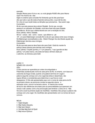 exemplo.
Gbogbo Nkana para n'to ko e wo, ou você gbogbo RUBO olho para Nkana
niyen n'to mod ko wo. Ase.
Ogbe no exterior para consultar Ifa Orishanla que foi dito para fazer
ebo que tudo o que ele estava fazendo seria punido, e que ele fez ebo
foi o dia em que recebi todas as bênçãos que precisamos. Que assim seja.
Comentário:
Ifá diz que esta pessoa deve adorar Obatalá. lfa diz que, se esta
pessoa é um adorador de Obatalá, você deve fazer ebo para Obatala
abundância. Ifá diz que a oferta deveria ser com a recitação do Odu.
Etutu (oferta): Adimu Obatalá.
All-out - coisas - são - como - ossos - que-afetam-a - pé
-Of - um para Eléjiórangún consulta Ifá no dia em que estava entre seus inimigos.
Ifa Eléjiórangún aconselhados a ebo. Eleito! Órangún fez ebo.Desde aquele dia
Eléjiòrangún derrotou seus inimigos.
Comentário:
Ifá diz que esta pess oa deve fazer ebo para Gold / Gold diz manter fa
esforço dessa pessoa para derrotar seus inimigos.
Etutu (oferta): 4 eiyelé (pombo), 4 º (um pássaro), 1 epo (garrafa de óleo
palma), "um prato branco, eko (bolo de fubá) e dinheiro dado por
o adivinho, se of ereceu para Gold




LIÇÃO 11
NOMES DE LOUVOR
ODU
O Odu precisa ser aprendida por ordem de antiguidade e
Poliamidas aceitável pelo nome de cada perna de Ifá, no entanto, com base em
costumes da língua iorubá, quando uma palavra termina em vogal e
palavra seguinte começa com uma vogal das letras é desenhado, não
regras difíceis e consistentes para determinar o que fica eo vocal
desaparece, O Odu são apresentados aqui com o nome de cada perna de Ifá
na primeira coluna, ea pronúncia correta na segunda coluna. e
adoração nome, comum na terceira coluna. A maioria dos nomes
de louvor são referências encurtado para as personalidades que aparecem em
versos e são usados como uma provocação para lembrar o verso em si. Não
Há corre vocal na primeira seção de mexilhões mexilhões Odu porque a palavra não
começa com uma vogal. Os mexilhões são apresentados com os nomes de louvor
comuns.


MEJIA
1. Ogbe Ejiogbe
2. Meji Oyeku Ejioyeku
3. Meji Iwori Ejiwori
4. Odi Meji Meji Ejidi Idi Ejiodi
5. Meji Irosun Ejirosun
 