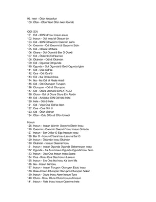 99. Iwori - Òfún Iwowofun
100. Òfún - Òfún Wori Òfún Iwori Gondo


ODI (IDI)
101. Odi - IDIN Idi'osu Irosun aisun
102. Irosun - Odi Irosu'di Olosun din
103. Odi - IDIN Odi'wonrin Owonrin aarin
104. Owonrin - Odi Owonrin'di Owonrin Sidin
105. Odi - Obara Odi'bara
106. Obara - Odi Obara'di Bar O Obodi
107. Odi - Òkànràn Odi'kanran
108. Òkànràn - Odi di Òkànràn
109. Odi - Ogunda Odi'gunda
110. Ogunda - Odi Ogunda'di Gedi Ogunda Igbin
111. Odi - Osa Odi'sa
112. Osa - Odi Osa'di
113. Odi - Ika Odika Idinka
114. Ika - Ika Odi di Nkala nkadi
115. Odi - Odi Oturupon Turupon
116. Oturupon - Odi di Oturupon
117. Odi - Otura Odi'tura IDIN ATAGO
118. Otura - Odi di Otura Otura Em Aladin
119. Odi - Amileke IDIN Odi'rete Irete
120. Irete - Odi di Irete
121. Odi - Veja Ose Odi'se Iden
122. Ose - Ose Odi di
123. Odi - Òfún Odi'fun
124. Òfún - Odu Òfún di Òfún Untedi

Irosun
125. Irosun - Irosun Wonrin Owonrin Elerin Irosu
126. Owonrin - Owonrin Owonrin'rosu Irosun Onitude
127. Irosun - Bar O Bar O Ega Irsosun Irosu
128. Bar O - Irosun O'bara'rosu Lasuna Bar O
129. Irosun - Òkànràn Irosu Òkànràn
130. Òkànràn - Irosun Okanran'rosu
131. Irosun - Irosun Ogunda Ogunda Gebemoyan Irosu
132. Ogunda - Ta Axis Irosun Ogunda Ogunda'rosu Soro
133. Irosun - Osa Osa Irosun Irosu Saara
134. Osa - Rosu Osa Osa Irosun Leesun
135. Irosun - Ero Oka Ika Irosu Ka dom Ma
136. Ika - Irosun Ika'rosu
137. Irosun - Irosun Turupon Oturupon Etutu Irosu
138. Rosu-Irosun Oturupon Oturupon Oturupon Sokun
139. Irosun - Otura Irosu Ateer Irosun Tura
140. Otura - Rosu Otura Otura Irosun Amosun
141. Irsoun - Rete Irosu Irosun Openme Irete
 