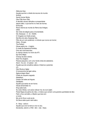Alátunse Aiye.
Aquele que tem o direito de recurso do mundo.
Ikuforiji.
Sendo honrar Morte.
Oba I'Ola Asun Olot.
A decisão causou bênçãos e prosperidade
depois dele, e que dorme no meio de honras.
Erintunde.
Risos retorna ao mundo do Reino dos Antigos.
OWA.
Ser cheio de alegria para a humanidade.
Olu Olubesan - li - ibi - ESAN.
O Vingador do Chefe errado.
Ela Ela omo aiku Oyígíyìgí Ota.
Filho de um rock poderoso e imóveis que nunca vai morrer.
Ototo - Ènìyàn.
The Perfect.
Oluwa agiria me - il ógbón.
O chefe da Sabedoria Perfeita.
Omo abi você tase loke.
A criança nasceu no morro da ATI.
Ejo Omo Mejia.
Criança de dois cobras.
Aker f'inú Sogbón.
Pessoa pequena, com uma mente cheia de sabedoria.
Akoni - Eu oro - bi ìyekan - eni.
Aquele que dá conselhos sábios e fraterna e parentes
um.
Oke Okukuru Ìgègí.
O homenzinho da Igeti colina.
Àgbonnìrègún Bara.
Chefe do coqueiro sagrado.
Afedefeyo.
Orador de todas as línguas.
Gbólájókó.
Aquele que senta -se em honra.
Oluwa àmòimòtán mi.
King sabe tudo.
Iku dudu Atewa, ouro je'po colocar ma, ba ouro j'igbò.
Peste Negra da palma da mão, o místico que comem uma grande quantidade de óleo
Palm e fica vermelho, a Mystic que luta com
a morte.
Mo eni ló Orum você yio là.
Só Deus sabe quem será salvo.

A - Seay - seòrun.
Aquele que vive na terra e vive no céu.
Dùndúnke, obinrin o -FIDI - têm - não - Kaso.
 