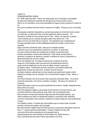 LIÇÃO 12
CONSIDERAÇÕES FINAIS
Em 1989 viajei para Ode - Remo e foi abençoado com a iniciação na sociedade
de adivinhos tradicional chamado Ifá. Na época da minha primeira visita a
África, eu me considero como uma autoridade em alguma coisa, porque eu li todos os
Ifa
livro que eu poderia encontrar sobre o assunto em Inglês. Porque eu sou um produto
da
A educação ocidental, falsamente a ssumido que porque eu tinha lido muito na área
em particular, eu deveria ter tido uma boa aderência sobre o assunto. Foi
chocado e humilde de meu primeiro dia em Ode - Remo. De repente eu estava
muito evidente que as crianças da aldeia sabia mais sobre mim e Ifa
todos os livros que tinha lido em conjunto. Isto significava que a sabedoria de
foi longo passado sobre minhas habilidades ainda para avaliar, muito menos
entender.
Alguns de África Ocidental "start, volte para os Estados Unidos,
e assumir que a sua experiência ritual torna -os peritos. É claro para
me que a função primária da iniciação Ifá é receber a permissão para
estudar seriamente o ritual iorubá tradicional. Este estudo envolve tanto a
aprender a mecânica do sistema e receber conselhos de meus p rofessores na
desenvolvimento de um bom caráter.
Ifa é uma tradição oral. Eu estava evidente que o método de ensino
usado em uma tradição oral é que seis anos de idade para ensinar a
quatro anos de idade para os oito anos de idade, ensinar a seis anos
de idade e sobre. Treinamento para Ifa, iorubá em uma família tradicional,
geralmente começa aos sete anos. Embora mais de 40 anos
de idade na época, percebi que a única maneira que poderia ser levado a sério
estudo foi começar com as crianças. Em minha primeira viagem à Ode - Remo, a
maioria
de minha instrução veio de um jovem Awo (supondo) chamado Wasu. Eu ensinei
protocolo apropriado, me ensinou canções e orações. Ele guiou-me através do
processo
Iyawô (estreante) e levou uma parte significativa da minha in iciação. Naquele tempo,
Wasu tinha nove anos.
Na minha segunda viagem eu era capaz de convencer os homens jovens, que
mal tinha entrado na fase adulta de suas vidas, era um estudante sério.
Eles tomaram o tempo para escrever algumas das informações básicas que
idosos exigindo que todos os estudantes adultos a memorizar.Este material é
se tornou a base para meus estudos, enquanto eu estava longe de meus professores
e home
nos Estados Unidos. A maioria das informações que eu recebi neste momento
envolve o estudo da oração e da invocação.
Na minha terceira viagem Awo Kuti Sina escreveu os primeiros dezesseis versos da
Odu / F, o texto usado em adivinhação. O texto completo envolve 200
versículos 56 escritura passada de uma geração para a
seguinte através de mem orização e transmissão oral. Baba Kuti era o
tipo o suficiente para escrever versos que poderia ir de novo
 