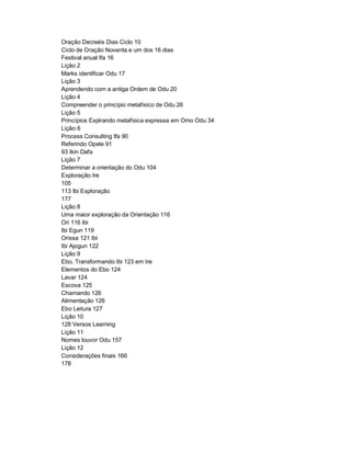 Oração Deciséis Dias Ciclo 10
Ciclo de Oração Noventa e um dos 16 dias
Festival anual Ifa 16
Lição 2
Marks identificar Odu 17
Lição 3
Aprendendo com a antiga Ordem de Odu 20
Lição 4
Compreender o princípio metafísico de Odu 26
Lição 5
Princípios Explrando metafísica expressa em Omo Odu 34
Lição 6
Process Consulting Ifa 90
Referindo Opele 91
93 Ikin Dafa
Lição 7
Determinar a orientação do Odu 104
Exploração Ire
105
113 Ibi Exploração
177
Lição 8
Uma maior exploração da Orientação 116
Ori 116 Ibi
Ibi Egun 119
Orissa 121 Ibi
Ibi Ajogun 122
Lição 9
Ebo, Transformando Ibi 123 em Ire
Elementos do Ebo 124
Lavar 124
Escova 125
Chamando 126
Alimentação 126
Ebo Leitura 127
Lição 10
128 Versos Learning
Lição 11
Nomes louvor Odu 157
Lição 12
Considerações finais 166
178
 
