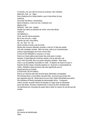O robusta, viril, que não se recusa os avanços das mulheres.
Eléèí Ipin, AJE - ju - Ogun.
Que é testemunho a todas destino, que é mais eficaz do que
medicina.
Orunmila! Ifá Olokun, Asorandayo.
Spirit of Destiny, o dono do mar, mudando ruim
alegria sorte.
Olóòrérè - àikú, heh - joògún.
Aquele que salva as pessoas de morte, uma mais eficaz
medicina.
Iwo laláwòyè o.
Você, que dá vida às pessoas.
Bá mi wo omo yè o. medo
Espírito da vida, meus filhos.
Aji - pa - Eye - iki - da.
Quem acorda e muda o dia da morte.
Muitas das músicas utilizada s durante o ciclo de 16 dias de oração
Odu são cantadas versões. Além de rezar, este é um momento para
ensino e aprendizagem de novos versos Odu.
O CICLO DE ORAÇÃO e noventa e um dias.
Este é um ritual coletivo para trazer boa sorte para o campo
estação. O total Egbe Ifa conheceu desde o sol se põe até o sol
ups e oriki Orunmila, Ela e as quatro direções cardeais. Este ritual
inclui o uso de padrões marcados no chão. O objetivo do ritual é invocar o
Espírito de Ela e fazer o Espírito aparece no ritual sem a necessidade de
médio. (Detalhes deste processo são awo significado que só
disponível para a) iniciado.
O FESTIVAL DE IFA ANAUL
Este é um ritual de sete dias envolve fazer oferendas a ensopados
Ifa individual para o comunitário cazueña Odu ea árvore que produz Ikin
são sagrados para Ifa. Nesta época do ano Osun Egbe (Sociedade que adora
Rio Goddess of Plenty) bandejas de alimentação divina. O pequeno
orifício circular na parte inferior da bandeja é o lugar onde as oferendas
yams são feitas. Durante o festival todo o corpus de Ifá é recitado.Este
normalmente tem a duração de quatro dias a partir do nascer do sol até que ele
recebe.




LIÇÃO 2
As marcas de identificação
ODU
 