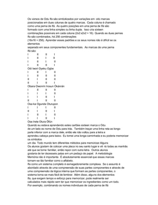 Os versos de Odu Ifa são simbolizados por variações em oito marcas
posicionadas em duas colunas de quatro marcas. Cada coluna é chamado
como uma perna de Ifá. As quatro posições em uma perna de Ifá são
formado com uma linha simples ou linha dupla. Isso cria sixteen
combinações possíveis em cada coluna (2x2 x2x2 = 16). Quando as duas pernas
Ifa são combinados, há 256 combinações
(16x16 = 256). Aprender esses padrões e os seus nomes não é difícil se os
elementos
separado em seus componentes fundamentais. As marcas de uma perna
Ifá são:
I        II      II    I
I        II      I    II
I        II      I     II
I        II      II    I
Odi Iwori Oyeku Ogbe
I        II      I     II
I        II      II    II
II       I       II    II
II       I       II    I
Obara Owonrin Irosun Òkànràn
I        II      II    II
I        I       I     II
I        I       II    I
II       I       II    II
Osa ka Ogunda Oturupon
I        I       I     II
II       I       II    I
I        II      I     II
I        I       II    I
Ose Irete Otura Òfún
Quando eu estava aprendendo estes cartões sixteen marca o Odu
de um lado eo nome de Odu para trás. Também traçar uma linha reta ao longo
parte inferior com a marca dele, então ele não voltou para a letra e
aprendeu cabeça para baixo. Eu tomei uma longa caminhada e eu poderia memorizar
os símbolos
um dia. Todo mundo tem diferentes métodos para memorizar.Alguns
Os alunos gostam de colocar uma placa no seu santo lugar e vê -lo todas as manhãs
até que se torne familiar, então repor com outra letra. Outros alunos
gostaria de ter dezesseis patas em um pedaço de papel. A metodologia
Memória não é importante. É absolutamente essencial que essas marcas
tornam-se tão familiar como o alfabeto.
Ifa como um sistema completo é esmagadoramente complexa. Se o assunto é
abordado através de uma compreensão de suas partes componentes e através de
uma compreensão da lógica interna que formam as partes componentes, o
sistema torna-se mais fácil de lembrar. Além disso, alguns dos elementos
Ifa, que exigem tempo e esforço para memorizar, pode realmente ser
calculados mais rápido sem ter que memorizar os ingredientes como um todo.
Por exemplo, combinando os nomes individuais de cada perna de Ifá
 