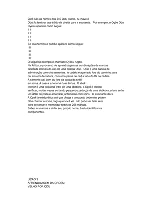 você são os nomes dos 240 O du outros. A chave é
Odu Ifa lembrar que é lido da direita para a esquerda. Por exemplo, o Ogbe Odu
Oyeku aparece como segue:
II I
II I
II I
II I
Se invertermos o padrão aparece como segue:
I II
I II
I II
I II
O segundo exemplo é chamado Oyeku Ogbe.
Na África, o processo de aprendizagem as combinações de marcas
facilitada através do uso de uma prática Opel. Opel é uma cadeia de
adivinhação com oito sementes. A cadeia é agarrado fora do caminho para
cai em uma ferradura, com uma perna de cad a lado do Ifa na cadeia.
A semente cai, com ou fora da casca da shell
em cima. A casca exterior é duas linhas. O shell
interior é uma pequena linha de uma abóbora, a Opel é prático
verificar, muitas vezes cortando pequenos pedaços de uma abóbora, o tam anho
um dólar de prata e amarrado juntamente com spins. O estudante deve
A Opel fanned prática até que chega a um ponto onde eles podem
Odu chamar o nome, logo que você vê. Isto pode ser feito sem
para se sentar e memorizar todos os 256 marcas.
Saber as marcas e obter seu próprio nome, basta identificar os
componentes.




LIÇÃO 3
APRENDIZAGEM DA ORDEM
VELHO POR ODU
 
