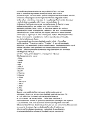 A questão de aprender a ordem de antiguidade dos Odu é um lugar
onde as diferenças regionais em estilo pode tornar -se confuso e
problemática para o aluno que está apenas começando.Escreveu William Bascom
um estudo antropológico das diferenças na ordem de antiguidade no Odu
Ioruba cultura e identificou meia dúzia de variações significativas.Não deixe que
é ou fonte de preocup ação. Adivinhação é a manipulação de
símbolos do Espírito para comunicar com os humanos. O Espírito irá usar
qualquer sistema eficaz que está em jogo, como o adivinho é
realmente conectado com o Espírito. A importante questão gira em torno
selecionar uma ordem de antiguidade e aderindo a ela. Não caia na armadilha
selecionando uma ordem particular, em seguida, alterando a ordem durante o
adivinhação na esperança de obter uma resposta melhor. Alterar os elementos
Oracle em um esforço para obter uma me lhor resposta, não adivinhação,
isso é chamado de auto -ilusão.
Eu estou usando a ordem de antiguidade, usado no Ode - Remo.Este
seqüência não é. "O caminho certo" é, "One Way". O aluno é incentivado
determinar e use a seqüência de sua própria linhagem. Qualquer seqüência que é
utilizado, os passos para aprender o Odu Ifa velhos são mais ou menos
mesmo. Comece aprendendo a ordem de antiguidade dentro das dezesseis
Odu Ifa pernas individual.
Em Ode - Remo, ordem de serviço para as pernas individual
Odu Ifa aparece como segue:
1. Ogbe
2. Oyeku
3. Iwori
4. Odi
5. Irosun
6. Owonrin
7. Bar O
8. Òkànràn
9. Ogunda
10. Ursa
11. Ika
12. Oturupon
13. Otura
14. Irete
15. Ose
16. Òfún
Quando essa seqüência foi armazenado, a informação pode ser
usados para determinar a ordem de antiguidade para tudo que você 200
56 Odu, como uma fórmula em que não é preciso aprender
de todos os Odu 256 em seqüência. Quando você memorizar o
fim dos dezesseis primeiro, e quando você entende a fórmula para a s eqüência
o Odu restantes, você pode recitar toda a ordem de antiguidade para todos
Odu aplicando a fórmula. Existem duas fórmulas que são comumente utilizadas neste
componente do oráculo. Apresentará duas fórmulas. É o aluno que
determina a fórmula que representa a metodologia de sua linhagem.
A maneira mais fácil de entender a fórmula é imaginar que o corpo
 