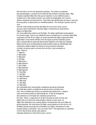 Odu Ifa toda é um livro de dezesseis capítulos. Em ambos os sistemas
aqui apresentados, o primeiro livro é feito de Odu também chamado olódú Meji.
A palavra significa Meiji Odu Odu que se repetem, é uma referência para o
verdade que o Odu sixteen primeiro, por ordem de antiguidade, tem a perna
direito e esquerdo da mesma forma. Odu Estes são identificados por levar o nome do
Ifa única perna e adicionando os mexilhões palavra. Por exemplo, quando você vê
uma
Odu Ifa, onde ambas as pernas são feitas de uma única marca, que já
sei que a perna individual é chamado Ogbe, combinando as duas pernas
Ogbe cria Ogbe Meji.
Um nome alternativo poder ia ser Eji Ogbe. Em ejidos significado iorubá palavra
em primeiro lugar. Esta é uma referência para a verdade que é o primeiro Ogbe Meji
surgimento de Odu Ifa em Ogbe, às vezes chamado Eji Ogbe.Linguisticamente
Ogbe Meji é comumente referido como Eji Og be e pernas restantes quinze
Odu correspondência dupla são tipicamente referidos como Meji.Os restantes
fifteen pernas para correspondência dupla também pode ser identificada Odu
colocando a palavra ejidos em frente ao nome da perna individual.
A ordem de serviço para o primeiro livro de Odu, como ensinado na
Ode - Remo é:
1. Ogbe Eji
2. Meji Oyeki
3. Meji Iwori
4. Odi Meji
5. Meji Irosun
6. Meji Owonrin
7. Bar O Meji
8. Meji Òkànràn
9. Meji Ogunda
10. Osa Meji
11. Ika Meji
12. Meji Oturupon
13. Meji Otura
14. Meji Irete
15. Ose Meji
16. Meji Òfún
Se o estudante tiver memorizado a seqüência de pernas individual
Ifa, então eles sabem a seqüência de serviço para o primeiro livro
Odu. Isto é verdade para ambos os sistemas para determinar a idade é
mais comumente usado em adivinhação Ifa. O site de divergência
dois sistemas é a formação dos restantes quinze livros.
Em Ode - Remo, o segundo livro de Ifá é formada ao redor do Odu que
Ogbe inclui uma perna de cada posição a direita ou esqu erda. Lá
Ogbe Odu dezesseis com a perna direita e há dezesseis Odu com Ogbe em
perna esquerda. Se você excluir Eji Ogbe, que já aparece no livro de um, há
Ifa fifteen pernas que pode ser combinado com Ogbe, colocados em cada
posição direita ou esquerda . Isso cria trinta (15x2 = 30) segmentos ou capítulos
no livro Odu Ifa dois usando este sistema.
Capítulos decência no Odu Ifa livro dois, como é
 