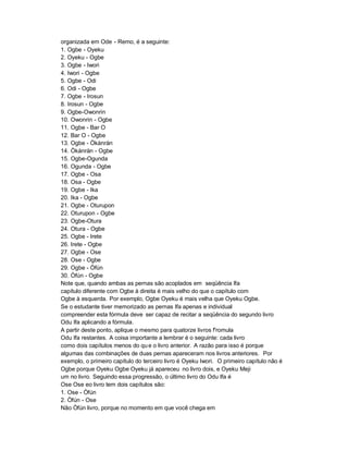 organizada em Ode - Remo, é a seguinte:
1. Ogbe - Oyeku
2. Oyeku - Ogbe
3. Ogbe - Iwori
4. Iwori - Ogbe
5. Ogbe - Odi
6. Odi - Ogbe
7. Ogbe - Irosun
8. Irosun - Ogbe
9. Ogbe-Owonrin
10. Owonrin - Ogbe
11. Ogbe - Bar O
12. Bar O - Ogbe
13. Ogbe - Òkànràn
14. Òkànràn - Ogbe
15. Ogbe-Ogunda
16. Ogunda - Ogbe
17. Ogbe - Osa
18. Osa - Ogbe
19. Ogbe - Ika
20. Ika - Ogbe
21. Ogbe - Oturupon
22. Oturupon - Ogbe
23. Ogbe-Otura
24. Otura - Ogbe
25. Ogbe - Irete
26. Irete - Ogbe
27. Ogbe - Ose
28. Ose - Ogbe
29. Ogbe - Òfún
30. Òfún - Ogbe
Note que, quando ambas as pernas são acoplados em seqüência Ifa
capítulo diferente com Ogbe à direita é mais velho do que o capítulo com
Ogbe à esquerda. Por exemplo, Ogbe Oyeku é mais velha que Oyeku Ogbe.
Se o estudante tiver memorizado as pernas Ifa apenas e individual
compreender esta fórmula deve ser capaz de recitar a seqüência do segundo livro
Odu Ifa aplicando a fórmula.
A partir deste ponto, aplique o mesmo para quatorze livros f'romula
Odu Ifa restantes. A coisa importante a lembrar é o seguinte: cada livro
como dois capítulos menos do qu e o livro anterior. A razão para isso é porque
algumas das combinações de duas pernas apareceram nos livros anteriores. Por
exemplo, o primeiro capítulo do terceiro livro é Oyeku Iwori. O primeiro capítulo não é
Ogbe porque Oyeku Ogbe Oyeku já apareceu no livro dois, e Oyeku Meji
um no livro. Seguindo essa progressão, o último livro do Odu Ifa é
Ose Ose eo livro tem dois capítulos são:
1. Ose - Òfún
2. Òfún - Ose
Não Òfún livro, porque no momento em que você chega em
 