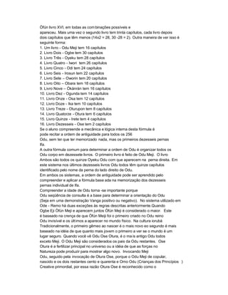 Òfún livro XVI, em todas as com binações possíveis e
apareceu. Mais uma vez o segundo livro tem trinta capítulos, cada livro depois
dois capítulos que têm menos (14x2 = 28, 30 -28 = 2). Outra maneira de ver isso é
seguinte forma:
1. Um livro - Odu Meji tem 16 capítulos
2. Livro Dois - Ogbe tem 30 capítulos
3. Livro Três - Oyeku tem 28 capítulos
4. Livro Quatro - Iwori tem 26 capítulos
5. Livro Cinco - Odi tem 24 capítulos
6. Livro Seis - Irosun tem 22 capítulos
7. Livro Sete ± Oworin tem 20 capítulos
8. Livro Oito ± Obara tem 18 capítulos
9. Livro Nove ± Ókànràn tem 16 capítulos
10. Livro Dez - Ogunda tem 14 capítulos
11. Livro Onze - Osa tem 12 capítulos
12. Livro Doze - Ika tem 10 capítulos
13. Livro Treze - Oturupon tem 8 capítulos
14. Livro Quatorze - Otura tem 6 capítulos
15. Livro Quinze - Irete tem 4 capítulos
16. Livro Dezesseis - Ose tem 2 capítulos
Se o aluno compreende a mecânica e lógica interna desta fórmula é
pode recitar a ordem de antiguidade para todos os 256
Odu, sem ter que ter memorizado nada, mas os primeiros dezesseis pernas
Ifa.
A outra fórmula comum para determinar a ordem de Odu é organizar todos os
Odu corpo em dezessete livros. O primeiro livro é feito de Odu Meji. O livro
Ambos são todos os quinze Oyeku Odu com que aparecem na perna direita. Em
este sistema nos últimos dezesseis livros Odu todos têm quinze capítulos
identificado pelo nome da perna do lado direito de Odu.
Em ambos os sistemas, a ordem de antiguidade pode ser aprendido pelo
compreender e aplicar a fórmula base ada na memorização dos dezesseis
pernas individual de Ifa.
Compreender a idade de Odu torna -se importante porque
Odu seqüência de consulta é a base para determinar a orientação do Odu
(Seja em uma demonstração Vanga positivo ou negativo). No sistema utilizado em
Ode - Remo há duas exceções às regras descritas anteriormente.Quando
Ogbe Eji Òfún Meji e aparecem juntos Òfún Meji é considerado o maior. Este
é baseado na crença de que Òfún Meiji foi o primeiro criado no Odu reino
Odu invisível e os últimos a aparecer no mundo físico. Na cultura iorubá
Tradicionalmente, o primeiro gêmeo ao nascer é o mais novo eo segundo é mais
baseado na idéia de que quanto mais jovem o primeiro a ver se o mundo é um
lugar seguro. Quando você vê Odu Ose Otura, é o ma is antigo Odu todos
exceto Meji. O Odu Meji são considerados os pais da Odu restantes. Ose
Otura é a fertilizar principal no universo ou a idéia de que as forças no
Natureza pode produzir para mostrar algo novo. Invocando Meji
Odu, seguido pela invocação de Otura Ose, porque o Odu Meji de copular,
nascido e os dois restantes cento e quarenta e Omo Odu (Crianças dos Princípios )
Creative primordial, por essa razão Otura Ose é reconhecido como o
 