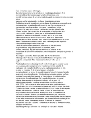 meio ambiente e acesso à formação.
O problema de analisar uma variedade de metodologia utilizada em Ifá é
comprometida ainda na diáspora por uma tendência infeliz para
coincidir com a precisão de um comunicado divulgado com os sentimentos pessoais
sobre
a pessoa que faz a declaração. Avaliação eficaz da sabedoria de
Ifa é tradicionalmente baseado em uma avaliação da eficácia de um procedimento
como se aplica a uma situação real no mun do real. Nenhum aumento de
compreensão quando se avalia a informação é baseada em fofoca
Últimas sobre quem é digno de ser considerado uma autoridade.Em Ifa
fofoca é um tabu. Nenhuma crítica de uma pessoa vai ser levada a sério
cultura iorubá tradicional, a menos que as declarações são feitas em
presença da pessoa que está sendo criticado. Isto dá ao idoso uma
oportunidade de ouvir ambos os lados de um desacordo. Além disso,
declarações não serão levadas a sério, a menos que eles são feitos de modo
aberto à possibilidade de reconciliação. Esta é a tute significado original, o
capacidade de dialogar com a cabeça fria.
Dentro do contexto da cultura iorubá tradicional, Ifa está estudando
exige humildade. Ninguém tem todas as respostas, nem é
corretas sobre tudo. Alguém fazer tal afirmação no contexto de Ifa
necessidade de considerar seriamente o potencial de danos feito para os jovens e os
inocentes
Ifa vem para o conselho. Ifa Um provérbio diz: "A mão direita lava
mão esquerda. " Quando um estudante de Ifá não sabe a resposta a uma
pergunta, a resposta é: "Não me deixe encontrar um velho que se
sabe ".
Pela tradição e informações de protocolo neste livro é apenas para ser usado
por aqueles que têm sido plenamente iniciado nos mistério s de Ifá. O
razão para esta restrição não é formar uma espécie de sociedade de elite
exceder os iniciados. Ifa dá ferramentas para estudantes
comunicação com as formas de consciência eo reino invisível existe chamada
geralmente o mundo do Espírito. Este tipo de comunicação pode ser confuso,
perigosa, irresponsável e enganosa, se é sem alguma forma de disciplina,
treinamento e elevação espiritual. Na iniciação Ifá domina a (o original
cabeça) áreas abertas do cérebro que poderiam cair no sono. O
efeito desta abertura é a intuição e para amplificar o poder da palavra
(ASE OFO). Tradicionalmente, a transferência de poder espiritual através
iniciação vem com um compromisso de desenvolver um bom caráter (iwa -Pelé).
O direito de orientar e avaliar o desenvolvimento do bom caráter é dado àqueles
anciãos que preservar a tradição e manter o direito de determinar quem
é digno de levar a tradição adiante. Por alguma razão há uma tendência
na cultura ocidental a acreditar que a sabedoria das tradições e spirituais
não-europeu está aberto à disponibilidade e pode ser apropriado por um capricho.
Muitos anos atrás havia um livro impresso que prometia ensinar adivinhação Ifa
dez minutos. Tenho certeza de que desde 10 minutos de sabedoria.
Actualmente a es tudar o sistema é uma luta e um desafio, na minha experiência,
esforço é bem merecida.
Isso não significa que o iniciado não consegue ler e estudar o material
 