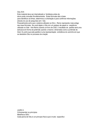 Odu XVII.
Este material deve ser internalizado e familiares antes da
aluno pode consultar Ifa efetivamente. Estas fórmulas são a base
para identificar as linhas, determinou a orientação e para confirmar informações
através do uso de perguntas sim / não.
Pessoalmente acho que o sistema utilizado na Od e - Remo representa mais antiga
das duas fórmulas. Se você digitar o Odu em um pedaço de papel no seqüência
utilizada no Ode - line Remo usando um livro de CAD, o resultado de padrão será uma
estrutura em forma de pirâmide usando o mesmo dimensões como a pirâmide de
Gizé. Eu acho que este padrão é uma representação simbólicos do caminho em que
se desdobra Odu no processo de criação.




LIÇÃO 4
Compreender os princípios
Metafísica ODU
Cada perna de Odu é um princípio físico que é muito específico
 