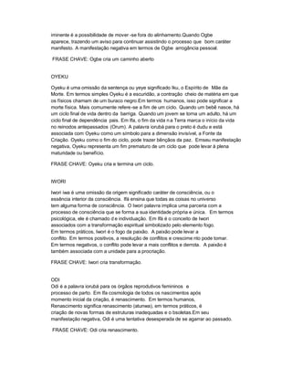 iminente é a possibilidade de mover -se fora do alinhamento.Quando Ogbe
aparece, trazendo um aviso para continuar assistindo o processo que bom caráter
manifesto. A manifestação negativa em termos de Ogbe arrogância pessoal.

FRASE CHAVE: Ogbe cria um caminho aberto


OYEKU

Oyeku é uma omissão da sentença ou yeye significado Iku, o Espírito de Mãe da
Morte. Em termos simples Oyeku é a escuridão, a contração cheio de matéria em que
os físicos chamam de um buraco negro.Em termos humanos, isso pode significar a
morte física. Mais comumente refere -se a fim de um ciclo. Quando um bebê nasce, há
um ciclo final de vida dentro da barriga. Quando um jovem se torna um adulto, há um
ciclo final de dependência pais. Em Ifa, o fim da vida n a Terra marca o início da vida
no reinodos antepassados (Orum). A palavra iorubá para o preto é dudu e está
associada com Oyeku como um símbolo para a dimensão invisível, a Fonte da
Criação. Oyeku como o fim do ciclo, pode trazer bênçãos da paz. Emseu manifestação
negativa, Oyeku representa um fim prematuro de um ciclo que pode levar à plena
maturidade ou benefício.

FRASE CHAVE: Oyeku cria e termina um ciclo.


IWORI

Iwori iwa é uma omissão da origem significado caráter de consciência, ou o
essência interior da consciência. Ifá ensina que todas as coisas no universo
tem alguma forma de consciência. O Iwori palavra implica uma parceria com a
processo de consciência que se forma a sua identidade própria e única. Em termos
psicológica, ele é chamado d e individuação. Em Ifá é o conceito de Iwori
associados com a transformação espiritual simbolizado pelo elemento fogo.
Em termos práticos, Iwori é o fogo da paixão. A paixão pode levar a
conflito. Em termos positivos, a resolução de conflitos e crescime nto pode tomar.
Em termos negativos, o conflito pode levar a mais conflitos e derrota. A paixão é
também associada com a unidade para a procriação.

FRASE CHAVE: Iwori cria transformação.


ODI
Odi é a palavra iorubá para os órgãos reprodutivos femininos e
processo de parto. Em Ifa cosmologia de todos os nascimentos após
momento inicial da criação, é renascimento. Em termos humanos,
Renascimento significa renascimento (atunwa), em termos práticos, é
criação de novas formas de estruturas inadequadas e o bsoletas.Em seu
manifestação negativa, Odi é uma tentativa desesperada de se agarrar ao passado.

FRASE CHAVE: Odi cria renascimento.
 