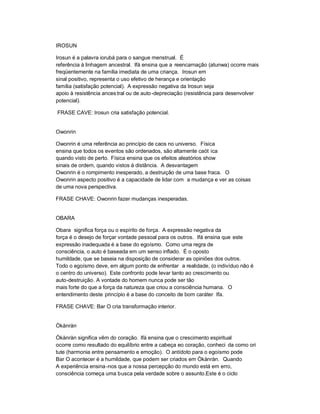 IROSUN

Irosun é a palavra iorubá para o sangue menstrual. É
referência à linhagem ancestral. Ifá ensina que a reencarnação (atunwa) ocorre mais
freqüentemente na família imediata de uma criança. Irosun em
sinal positivo, representa o uso efetivo de herança e orientação
família (satisfação potencial). A expressão negativa da Irosun seja
apoio à resistência ances tral ou de auto -depreciação (resistência para desenvolver
potencial).

FRASE CAVE: Irosun cria satisfação potencial.


Owonrin

Owonrin é uma referência ao princípio de caos no universo. Física
ensina que todos os eventos são ordenados, são altamente caót ica
quando visto de perto. Física ensina que os efeitos aleatórios show
sinais de ordem, quando vistos à distância. A desvantagem
Owonrin é o rompimento inesperado, a destruição de uma base fraca. O
Owonrin aspecto positivo é a capacidade de lidar com a mudança e ver as coisas
de uma nova perspectiva.

FRASE CHAVE: Owonrin fazer mudanças inesperadas.


OBARA

Obara significa força ou o espírito de força. A expressão negativa da
força é o desejo de forçar vontade pessoal para os outros. Ifá ensina que este
expressão inadequada é a base do egoísmo. Como uma regra de
consciência, o auto é baseada em um senso inflado. É o oposto
humildade, que se baseia na disposição de considerar as opiniões dos outros.
Todo o egoísmo deve, em algum ponto de enfrentar a realidade, (o indivíduo não é
o centro do universo). Este confronto pode levar tanto ao crescimento ou
auto-destruição. A vontade do homem nunca pode ser tão
mais forte do que a força da natureza que criou a consciência humana. O
entendimento deste princípio é a base do conceito de bom caráter Ifa.

FRASE CHAVE: Bar O cria transformação interior.


Òkànràn

Òkànràn significa vêm do coração. Ifá ensina que o crescimento espiritual
ocorre como resultado do equilíbrio entre a cabeça eo coração, conheci da como ori
tute (harmonia entre pensamento e emoção). O antídoto para o egoísmo pode
Bar O acontecer é a humildade, que podem ser criados em Òkànràn. Quando
A experiência ensina -nos que a nossa percepção do mundo está em erro,
consciência começa uma busca pela verdade sobre o assunto.Este é o ciclo
 