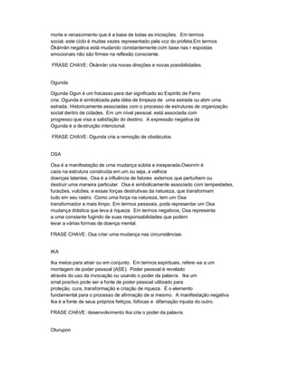morte e renascimento que é a base de todas as iniciações. Em termos
social, este ciclo é muitas vezes representado pela voz do profeta.Em termos
Òkànràn negativa está mudando constantemente com base nas r espostas
emocionais não são firmes na reflexão consciente.

FRASE CHAVE: Òkànràn cria novas direções e novas possibilidades.


Ogunda

Ogunda Ogun é um fracasso para dar significado ao Espírito de Ferro
cria. Ogunda é simbolizada pela idéia de limpeza de uma estrada ou abrir uma
estrada. Historicamente associadas com o processo de estruturas de organização
social dentro de cidades. Em um nível pessoal, está associada com
progresso que visa a satisfação do destino. A expressão negativa da
Ogunda é a de struição intencional.

FRASE CHAVE: Ogunda cria a remoção de obstáculos.


OSA

Osa é a manifestação de uma mudança súbita e inesperada.Owonrin é
caos na estrutura construída em um ou seja, a velhice
doenças latentes. Osa é a influência de fatores externos que perturbem ou
destruir uma maneira particular. Osa é simbolicamente associado com tempestades,
furacões, vulcões, e essas forças destrutivas da natureza, que transformam
tudo em seu rastro. Como uma força na natureza, tem um Osa
transformador e mais limpo. Em termos pessoais, pode representar um Osa
mudança drástica que leva à riqueza. Em termos negativos, Osa representa
a uma constante fugindo de suas responsabilidades que podem
levar a várias formas de doença mental.

FRASE CHAVE: Osa criar uma mudança nas circunstâncias.


IKA

Ika meios para atrair ou em conjunto. Em termos espirituais, refere -se a um
montagem de poder pessoal (ASE). Poder pessoal é revelado
através do uso da invocação ou usando o poder da palavra. Ika um
sinal positivo pode ser a fonte de poder pessoal utilizado para
proteção, cura, transformação e criação de riqueza. É o elemento
fundamental para o processo de afirmação de si mesmo. A manifestação negativa
Ika é a fonte de seus próprios feitiços, fofocas e difamação injusta do outro.

FRASE CHAVE: desenvolvimento Ika cria o poder da palavra.


Oturupon
 