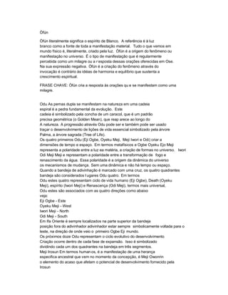 Òfún

Òfún literalmente significa o espírito de Blanco. A referência é à luz
branco como a fonte de toda a manifestação material. Tudo o que vemos em
mundo físico é, literalmente, criado pela luz. Òfún é a origem do fenômeno ou
manifestação no universo. É o tipo de manifestação que é regularmente
percebida como um milagre ou a r esposta dessas orações oferecidas em Ose.
Na sua expressão negativa. Òfún é a criação do fenômeno através do
invocação é contrário às idéias de harmonia e equilíbrio que sustenta a
crescimento espiritual.

FRASE CHAVE: Òfún cria a resposta às orações qu e se manifestam como uma
milagre.


Odu As pernas dupla se manifestam na natureza em uma cadeia
espiral é a pedra fundamental da evolução. Este
cadeia é simbolizado pela concha de um caracol, que é um padrão
precisa geométrica (o Golden Mean), que reap arece ao longo do
A natureza. A progressão através Odu pode ser e também pode ser usado
traçar o desenvolvimento de lições de vida essencial simbolizado pela árvore
Palma, a árvore sagrada (Tree of Life).
Os quatro primeiros Odu (Eji Ogbe, Oyeku Meji, Meji Iwori e Odi) criar a
dimensões de tempo e espaço. Em termos metafísicos e Ogbe Oyeku Ejo Meji
representa a polaridade entre a luz ea matéria, a criação de formas no universo. Iwori
Odi Meji Meji e representam a polaridade entre a transformação de fogo e
renascimento da água. Essa polaridade é a origem da dinâmica do universo
os mecanismos de mudança. Sem uma dinâmica e não há tempo ou espaço.
Quando a bandeja de adivinhação é marcado com uma cruz, os quatro quadrantes
bandeja são considerados l ugares Odu quatro. Em termos
Odu estes quatro representam ciclo de vida humano (Eji Ogbe), Death (Oyeku
Meji), espírito (Iwori Meji) e Renascença (Odi Meji), termos mais universal,
Odu estes são associados com as quatro direções como abaixo
veja:
Eji Ogbe - Este
Oyeku Meji - West
Iwori Meji - North
Odi Meji - South
Em Ifa Oriente é sempre localizados na parte superior da bandeja
posição fora do adivinhador adivinhador estar sempre simbolicamente voltada para o
leste, na direção de onde veio o primeiro Ogbe Eji mundo.
Os próximos doze Odu representam o ciclo evolutivo do desenvolvimento
Criação ocorre dentro de cada fase de expansão. Isso é simbolizado
dividindo cada um dos quadrantes na bandeja em três segmentos.
Meji Irosun Em termos human os, é a manifestação de uma herança
especifica ancestral que vem no momento da concepção, é Meji Owonrin
o elemento do acaso que afetam o potencial de desenvolvimento fornecido pela
Irosun
 