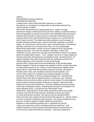 LIÇÃO 5
EXPLORANDO princípios metafísicos
EXPRESSA EM OMO ODU
A relação entre o décimo sexto Odu Meji é base para a di sciplina
Ifa espirituais e é considerado um mapa similar ao crescimento espiritual Tree
Vida encontrada na Cabala.
Marcas Odu são bidimensionais representação de um padrão de energia
dimensional. Energia na Natureza assume uma forma esférica, a polarida de entre as
forças de expansão e construção em uma área são simbolizados pela perna direita e
esquerda Odu Ifa.Conforme teorias da física, há oito hiper -dimensional portais em
qualquer esfera link da quarta dimensão (tempo e espaço) com a quinta dimensão
(reino Criando invisível). Três destes sites estão localizados cerca de metade, do
Equador (meridiano central) eo pólo superior e três estão localizados nas calotas
polares. Se você desenhar uma linha entre cada uma dessas bordas, você terá duas
pirâmides juntamente com uma base de três lados. Em uma representação
bidimensional deste padrão o símbolo se torna a estrela de David, das tradições
religiosas dos judeus. Com base nas variáveis matemáticas, existem 256
dimensões invisíveis, assim como você está duas dimensões se reúnem em qualquer
padrão de energia esférico (átomo - Terra - estrelas). Odu Ifa é um mapa completo da
interação entre essas dimensõescomo é postulado por hiper -dimensional física. Os
lugares do planeta onde estas dimensões juntas são geralmente valorizados em
culturas tradicionais centros de poder ou locais de alta energia
espiritual (ASE). Quando esses locais são identificados em Ifa chamado Igbodu
(floresta sagrada). O fato de que lugares mais sagrados na África acesso único poder
em determinadas épocas do ano, mostram uma compreensão de trabalhar dentro
dessa dinâmica. Hiper-dimensional postula a física que os portais são abertas e
fechadas sobre a terra, como resultado da atração de outros planetas, o sol
e da lua. Esta é a base da correlação entre os lugares sagrados e as datas
suas festas. No Ocidente, a ciência é chamada astrologia, Ifá é chamado Gede.
Usando frases chave dada no segmento anterior, começamos trace o efeito da
influência do reino invisível na esfera visível em t ermos simples. Em adivinhação Ifa,
gramas quadros individuais são lidos direita para a esquerda. Quando Odu Meji
(ambas as pernas de Ifá são idênticos), o princípios metafísicos discutido na seção
anterior são consideradas estáveis. Quando gramas de praças são acoplados com
pernas diferentes de Ifa, o princípios se inter -relacionadas e inter -
independente. Global Ifa perna do lado direito representa os fatores que já estão
expressar e perna de Ifá do lado esquerdo representa os fatores que existem
em potencial escondido ou latente. Se a perna do lado Ifa representa Recho
fortuna mais bem para a pessoa da perna de Ifá do lado esquerdo do adivinho tarefa é
a de inibir ou bloquear a influência menos favorável. Se o Ifa perna esquerda é mais
favorável, a taref a do adivinho é realizar influência da boa fortuna.
Baseado na minha experiência jogando Odu é o significado do versículo
revelou mais claramente, primeiro considerado princípios metafísicos. Este
análise é baseada em minhas próprias observações pessoai s apresentados em
uma forma que é relativamente fácil de memorizar. Você pode simplesmente
 