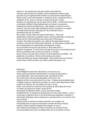 neste livro. Isso significa que não pode insiders adivinhação Ifa
Tefa até a pena de eles (If a iniciação). Minha experiência na África sugere
que todos os que orgulhosamente mantêm seu compromisso tradicional para
Cultura iorubá, comumente entender o mecanismo de Ifá, a sabedoria de Ifá, e
simbolismo do Ifa. Houve um tempo na história da Europa era tabu
Qualquer um sacerdote que não era capaz de ler a Bíblia. O desenvolvimento de
a impressão da Bíblia foi disponibilizado para as massas e trouxe para o
historiadores chamam de Renascença. Hoje qualquer um pode ler um livro
medicina, mas nem todos estão autorizados a fazer a cirurgia em um hospital.
Formação tradicional para cada peça Ifa é tão complicado como o
treinamento para ser um médico.
Meu anciãos, irmãos e filhos em Egbe Ifa Ode Ogunti - Remo são
astutamente conscientes da realida de sobre o aumento significativo ao longo dos
número de Ifa e Orisa adoradores que vieram para a África para o
iniciação. Eles estão preocupados com a falta de formação disponível para
começou a viver fora da cultura iorubá tradicional. As informações contidas neste
livro é apresentado com suas bênçãos encorajamento e apoio.
Há um provérbio Sufi que diz que quando um aluno está pronto, o
professor irá aparecer. É minha firme convicção de que se as comunidades fora Ifa
África os sensibilizar para a prá tica da nossa fé, os anciãos
passo à frente e nos guiar para o próximo nível de sabedoria e humildade. Me
gostaria de ver acontecer. Ifá tem as ferramentas para compor
muitas das lesões que assola a aldeia global. Estou pedindo que nos reunimos
nossas mãos e tentar encontrar uma melhor maneira de passar o dia.




PREFÁCIO
Iorubá Religião Ifa pode estar relacionado a uma árvore a sua
raízes poderosas estender profundamente no coração da própria terra e
sua complexidade, ramos divinamente tecido alcançando os céus.
Como esta árvore velha que Zarcilla ligados a terra com o céu,
sabedoria de Ifá é uma ponte entre Orum e Aiye. A beleza ea profundidade deste
A religião é apenas a segunda de seu poder, um corpo e alma alquimista principal
impactos do indivíduo, da comunidade e de todo o mundo.
Então, como estávamos na base do tronco grande de adivinhação Ifa fornece
um roteiro que sigamos as raízes e ramos da IFA
profundezas da sabedoria infinita, uma luz que brilha de idade
simultaneamente, do passado ao presente para um futuro muito distante. Como o
veículo para a sabedoria divina e uma ferramenta para estabelecer o equilíbrio e
adivinhação integridade, abre as portas para o processamento e os níveis de micro
macro cosmos.
Quando ambos os adivinho eo cliente encontram -se no tapete, nós
transportado para um lugar que transcende os limites de tempo e espaço,
quando a Oracle é aberto eo sagrado Odu revelado, os véus, e
como estamos acomodados em íntima comunhão com as forças divinas
uma oportunidade para iniciar um diálogo direto com os ancestrais e Orissa.
 