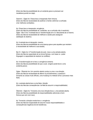 (Este odu fala da possibilidade de um acidente grave e precisam ser
cautelosa quando se viaja).


Owonrin - Ogbe Ire: Chaos leva a inesperada Bom fortuna.
(Este odu fala da necessidade de acalmar a mente e eliminar a confusão
criar melhores condições).


Ibi: Chaos leva a inesperada arrogância.
(Este odu fala da possibilidade de acidentes, se a confusão não é resolvido).
Ogbe - Bar O Ire: A estrada leva à transformação em si e descoberta de si mesmo.
(Este odu fala da necessidade de melhorar a saúde para assegurar
satisfação do destino).


Ibi: A estrada leva à decepção mesmo.
(Este odu fala da possibilidade de uma doença grave para aqueles que resistem
a necessidade de melhorar a sua saúde).


Bar O - Ogbe Ire: A Transformação de auto - leva a uma estrada aberta.
(Este odu fala da capacidade de se tornar famoso, com base no poder
linguagem e capacidade de resolver os conflitos).


Ibi: A transformação em si leva a arrogância extrema.
(Este odu fala da possibilidade de que o auto -engano pode levar a uma
acidente grave).


Ogbe - Òkànràn Ire: Um caminho aberto conduz a uma n ova direção.
(Este odu fala da necessidade de alterar os procedimentos, a pessoa é
tornando as coisas muito difíceis, uma mudança no método torna o processo mais
fácil).


Ibi: a estrada aberta leva a uma falsa direção.
(Este odu fala das conseqüências da falta de assumir a responsabilidade).


Òkànràn - Ogbe Ire: Tomando uma nova direção leva a uma estrada aberta.
(Este odu fala da possibilidade de responsabilidades adicionais e bom
fortuna que vem com isso).


Ibi: Tomando a direção errada leva a arrogância.
(Este odu fala da incapacidade de assumir novas responsabilidades e
consequências negativas de tal resistência).
 