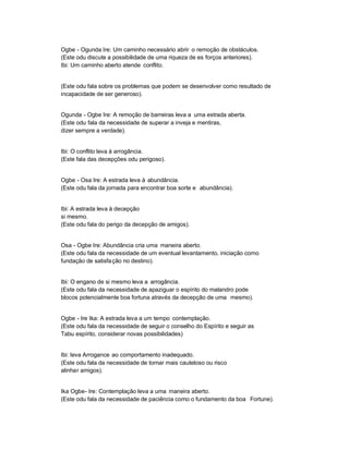 Ogbe - Ogunda Ire: Um caminho necessário abrir o remoção de obstáculos.
(Este odu discute a possibilidade de uma riqueza de es forços anteriores).
Ibi: Um caminho aberto atende conflito.


(Este odu fala sobre os problemas que podem se desenvolver como resultado de
incapacidade de ser generoso).


Ogunda - Ogbe Ire: A remoção de barreiras leva a uma estrada aberta.
(Este odu fala da necessidade de superar a inveja e mentiras,
dizer sempre a verdade).


Ibi: O conflito leva à arrogância.
(Este fala das decepções odu perigoso).


Ogbe - Osa Ire: A estrada leva à abundância.
(Este odu fala da jornada para encontrar boa sorte e abundância).


Ibi: A estrada leva à decepção
si mesmo.
(Este odu fala do perigo da decepção de amigos).


Osa - Ogbe Ire: Abundância cria uma maneira aberto.
(Este odu fala da necessidade de um eventual levantamento, iniciação como
fundação de satisfa ção no destino).


Ibi: O engano de si mesmo leva a arrogância.
(Este odu fala da necessidade de apaziguar o espírito do malandro pode
blocos potencialmente boa fortuna através da decepção de uma mesmo).


Ogbe - Ire Ika: A estrada leva a um tempo contemplação.
(Este odu fala da necessidade de seguir o conselho do Espírito e seguir as
Tabu espírito, considerar novas possibilidades)


Ibi: leva Arrogance ao comportamento inadequado.
(Este odu fala da necessidade de tornar mais cauteloso ou risco
alinhar amigos).


Ika Ogbe- Ire: Contemplação leva a uma maneira aberto.
(Este odu fala da necessidade de paciência como o fundamento da boa Fortune).
 