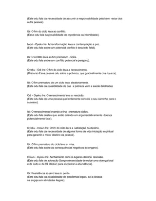 (Este odu fala da necessidade de assumir a responsabilidade pelo bem -estar dos
outra pessoa).


Ibi: O fim do ciclo leva ao conflito.
(Esse odu fala da possibilidade de impotência ou infertilidade).


Iwori - Oyeku Ire: A transformação leva a contemplação e paz.
(Este odu fala sobre um potencial conflito é desviado fatal).


Ibi: O conflito leva ao fim prematuro ciclos.
(Este odu fala sobre um con flito potencial e perigoso).


Oyeku - Odi Ire: O fim do ciclo leva a renascimento.
(Discurso Essa pessoa odu sobre a pobreza, que gradualmente cria riqueza).


Ibi: O fim prematuro de um ciclo leva aleatoriamente.
(Este odu fala da possibilidade de que a pobreza vem a saúde debilitada).


Odi - Oyeku Ire: O renascimento leva a rescisão.
(Este odu fala de uma pessoa que lentamente constrói o seu caminho para o
sucesso).


Ibi: O renascimento levando a final prematura ciclos.
(Este odu fala destes que estão criando um argumentativamente doença
potencialmente fatal).


Oyeku - Irosun Ire: O fim do ciclo leva a satisfação do destino.
(Este odu fala da necessidade de alguma forma de vida iniciação espiritual
para garantir o maior destino da pessoa).


Ibi: O fim prematuro do ciclo leva a miss.
(Este odu fala sobre as consequências negativas do engano).


Irosun - Oyeku Ire: Alinhamento com os lugares destino rescisão.
(Este odu fala de adoração Sango necessidade de evitar uma doença fatal
e de culto e de Ifá Olokun para encontrar a abundância).


Ibi: Resistência ao alvo leva à perda.
(Este odu fala da possibilidade de problemas legais, se a pessoa
se engaja em atividades ilegais).
 