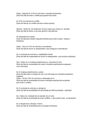 Oyeku - Ogunda Ire: O fim do ciclo leva a remoção de barreiras.
(Este Odu fala de evitar o conflito para garantir boa sorte).


Ibi: O fim do ciclo leva ao conflito.
(Este odu fala de um conflito que leva a danos graves).


Ogunda - Oyeku Ire: Os obstáculos remover aquilo que conduz ao rescisão.
(Este odu fala da Olokun cu lto para garantir a abundância).


Ibi: Agressão leva à perda.
(Este odu fala para resolver disputas familiares para evitar a perda amigos e
familiares).


Oyeku - Osa Ire: O fim do ciclo leva a abundância.
(Este odu fala de honrar os antepassados para assegurar a abundância).


Ibi: A conclusão do ciclo leva a instabilidade mental.
(Este odu fala da incapacidade de honrar os antepassados que conduza à pobreza).


Osa - Oyeku Ire: A mudança repentina leva a conclusão do ciclo.
(Este odu fala da necessidade de manter a disciplina espiritual para assegurar
uma vida longa).


Ibi: A mudança repentina leva a perda.
(Este odu fala sobre a ameaça de viver uma vida longa se a disciplina espiritual é
negados).
Oyeku - Ire Ika: O fim do ciclo leva a declaração em si.
(Este odu fala da necessidade de buscar orientação espiritual dos ancestrais
para evitar o conflito).


Ibi: A conclusão do ciclo leva a denegri-la.
(Este odu fala da possibilidade de perturbação por falta de proteção espiritual).


Ika - Oyeku Ire: A atração leva à rescisão de um ciclo.
(Este odu fala da necessidade de evitar conflitos, o valor positivo para se aposentar).


Ibi: A atração leva a denegrir mesmo.
(Este odu fala da necessidade para a proteção de fofocas).
 