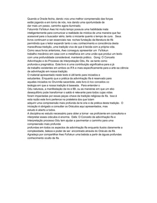 Quando a Oracle fecha, dando -nos uma melhor compreensão das forças
estão jogando e em torno de nós, nos dando uma oportunidade de
dar mais um passo, caminho agora iluminado.
Fatunmbi Fa'lokun Awo há muito tempo possuía uma habilidade inata
inteligentemente para comunicar a realidade da mística de uma maneira que faz
acessível para o buscador sério, tanto o iniciante quanto o tempo de cura. Seus
livros continuam a ser essenciais nas rochas fundação da literatura de Ifá
permitindo que o leitor expandir tanto o seu conhecimento e consciência desta
maravilhosa tradição, uma tradição viva de que é tecida com a própria vida.
Como seus livros anteriores, Awo conseguiu apresentar um Fa'lokun
trabalho mecânico em casa com a metafísica em uma união que produz um texto
com uma profundidade considerável, mantendo prático. Gong: O Conceito
Adivinhação e do Processo de Interpretação Odu, Ifa -se tanto como
profunda e pragmática. Este livro é uma contribuição significativa para a já
de trabalho existentes em ambos os IFA e mais especificamente para a arte ea ciência
de adivinhação em nossa tradição.
O material apresentado neste texto é útil tanto para iniciados e
estudantes. Enquanto que a prática da adivinhação Ifa é reservado para
aqueles iniciados no Orunmila sacerdote, este livro é rico conceitos co
teologia em que a nossa tradição é baseada. Para entender o
Odu natureza, a manifestação da ira e IBI, ou as maneiras em que um ebo
desequilíbrio pode transformar o saldo é relevante para todos cujas vidas
foram impactadas por essas peças -chave da tradição religiosa de Ifa. Isso é
esta razão este livro pertence na prateleira dos que lutam
adquirir uma compreensão mais profunda da te oria e da prática desta tradição. O
iniciação é obrigado a consultar os Oráculos aqui apresentados, mas
estudo é aberto a todos.
A disciplina eo estudo necessário para obter a tornar -se proficiente em consultoria e
interpretar esses oráculos é enorme. Dafa: O Conceito de adivinhação Ifa e
Interpretação processo Odu tem ajudar a pavimentar o caminho para uma
compreensão mais profunda
profundas em todos os aspectos de adivinhação Ifa enquanto ilustra claramente a
complexidade, beleza e poder de ser encontrado através do Oráculo de Ifá.
Agradeço por compartilhar Awo Fa'lokun uma bebida a partir de águas profundas
conhecimento oculto de Ifa.
 
