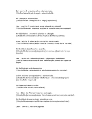 Odi - Iwori Ire: O renascimento leva a transformação.
(Este Odu fala da bênção de seguir a sabedoria de Ifá)


Ibi: A dissipação leva ao conflito.
(Este odu fala das conseqüências da preguiça e ignorância).


Iwori - Irosun Ire: A transformação leva a satisfação em potencial.
(Este odu fala ao valor para deixar a culpa e de vergonha dos erros do passado).


Ibi: O conflito leva à resistência potencial de satisfação.
(Este odu fala sobre as consequências negativas da falta de paciência).


Irosun - Iwori Ire: A satisfação do potencial leva transformação.
(Este odu fala do poder da pessoa usada de forma responsável leva a boa sorte)


Ibi: Resistência à satisfação leva o conflito.
(Este odu fala da necessidade de aceitar o bom eo mau, idéias irreais levar ao
desastre).


Iwori - Owonrin Ire: A transformação leva a preparar para o inesperado.
(Este Odu fala da necessidade de fazer oferendas para garantir uma viagem de
seguro).


Ibi: Conflito leva à perda inesperados.
(Este odu fala das conseqüências da falta de tomar precauções espiritual).


Oworin - Iwori Ire: O inesperado leva a transformação.
(Este odu fala da necessidade de trabalhar duro e a necessidade de preparar
para dificultadse inesperada).


Ibi: O inesperado leva ao conflito.
(Este fala do fracasso odu mimar a frente).


Iwori ± Obara Ire: A transformação leva a elevação.
(Este odu fala da necessidade de ser honesto para garantir o crescimento espiritual).

Ibi: Resistência à mudança leva à repetição de erros.
(Este odu fala sobre as conseqüências negativas do comportamento criminal).


Obara - Iwori Ire: O elevador leva paixão.
 