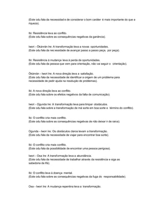 (Este odu fala da necessidad e de considerar o bom caráter é mais importante do que a
riqueza).


Ibi: Resistência leva ao conflito.
(Este odu fala sobre as consequências negativas da ganância).


Iwori - Òkànràn Ire: A transformação leva a novas oportunidades.
(Este odu fala da nec essidade de avançar passo a passo peça, por peça).


Ibi: Resistência à mudança leva à perda de oportunidades.
(Este odu fala da pessoa que vem para orientação, não vai seguir o orientação).


Òkànràn - Iwori Ire: A nova direção leva a satisfação.
(Este odu fala da necessidade de identificar a origem de um problema para
necessidade de pedir ajuda na resolução de problemas).


Ibi: A nova direção leva ao conflito.
(Este odu fala sobre os efeitos negativos da falta de comunicação).


Iwori - Ogunda Ire: A transformação leva para limpar obstáculos.
(Este odu fala sobre a transformação de má sorte em boa sorte e término do conflito).


Ibi: O conflito cria mais conflito.
(Este odu fala sobre as consequências negativas de não deixar ir de raiva).


Ogunda - Iwori Ire: Os obstáculos claros levam a transformação.
(Este odu fala da necessidade de viajar para encontrar boa sorte).


Ibi: O conflito cria mais conflito.
(Este odu fala da possibilidade de encontrar uma pessoa perigosa).

Iwori - Osa Ire: A transformação leva a abundância.
(Este odu fala da necessidade de trabalhar através da resistência e siga as
sabedoria de Ifá).


Ibi: O conflito leva à doença mental.
(Este odu fala sobre as consequências negativas da fuga do responsabilidade).


Osa - Iwori Ire: A mudança repentina leva a transformação.
 