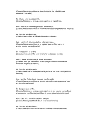 (Este odu fala da necessidade de algum tipo de serviço voluntário para
assegurar a boa sorte).


Ibi: A ilusão em si leva ao conf lito.
(Este odu fala sobre as consequências negativas da impaciência).


Iwori - Irete Ire: A transformação leva a determinação.
(Este odu fala da necessidade de transformar todos os comportamentos negativo).


Ibi: O conflito leva à teimosia.
(Este odu fala do efeito do comportamento auto -negativo).


Irete - Iwori Ire: A determinação leva a transformação.
(Este odu fala da necessidade de se preparar para conflitos graves e
precisa seguir a orientação de Ifá).


Ibi: Teimosia leva ao conflito.
(Este odu disse que conflito sério vai arruinar a vida dessa pessoa).


Iwori - Ose Ire: A transformação leva a abundância.
(Este Odu disse que a esperança de recuperação como o fundamento da
mover em direção a abundância).


Ibi: O conflito leva à ganância.
(Este odu fala sobre as consequências negativas de não saber como gerenciar
recursos).


Ose - Iwori Ire: A abundância conduz a transformação.
(Este odu fala da necessidade de seguir a orientação dos antepassados para
encontrar fama e fortuna).


Ibi: Cobiça leva ao conflito.
(Este odu fala sobre as consequências negativas de não seguir a orientação do
antepassados. Isso fala da possibilidade de ser conquistada pelos inimigos).


Iwori - Òfún Ire: A transformação leva milagres.
(Este odu fala da pos sibilidade de um novo relacionamento).


Ibi: O conflito leva à disfunção.
(Este odu fala das conseqüências da falha, cria relacionamento saudável).
 