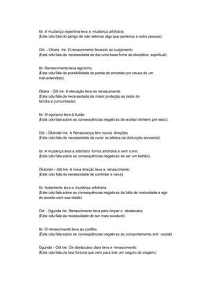 Ibi: A mudança repentina leva a mudança arbitrária.
(Este odu fala do perigo de não retornar algo que pertence a outra pessoa).


Odi ± Obara Ire: O renascimento levando ao surgimento.
(Este odu fala da necessidade de dar uma base firme de disciplina espiritual).


Ibi: Renascimento leva egoísmo.
(Este odu fala da possibilidade de perda de amizade por causa de um
mal-entendido).


Obara - Odi Ire: A elevação leva ao renascimento.
(Este odu fala da nece ssidade de maior proteção ao redor do
família e comunidade).


Ibi: O egoísmo leva à ilusão.
(Este odu fala sobre as consequências negativas de aceitar dinheiro por sexo).


Odi - Òkànràn Ire: A Renascença tem novos direções.
(Este odu fala da necessidade de curar os efeitos da disfunção ancestral).


Ibi: A mudança leva a arbitrária forma arbitrária e sem rumo.
(Este odu fala sobre as consequências negativas de ser um ladrão).


Òkànràn - Odi Ire: A nova direção leva a renascimento.
(Este odu fala da necessidade de controlar a raiva).


Ibi: Isolamento leva a mudança arbitrária.
(Este odu fala sobre as consequências negativas da falta de maturidade e agir
de acordo com sua idade).


Odi - Ogunda Ire: Renascimento leva para limpar o obstáculos.
(Este odu fala da necessidade de ser mais sociável).


Ibi: O renascimento leva ao conflito.
(Este odu fala sobre as conseqüências negativas do comportamento anti -social).


Ogunda - Odi Ire: Os obstáculos clara leva a renascimento.
(Este odu fala da boa fortuna que vem para tirar um seguro de viagem).
 