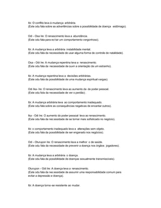 Ibi: O conflito leva à mudança arbitrária.
(Este odu fala sobre as advertências sobre a possibilidade de doença estômago).


Odi - Osa Ire: O renascimento leva a abundância.
(Este odu fala para evi tar um comportamento vergonhoso).


Ibi: A mudança leva a arbitrária instabilidade mental.
(Este odu fala da necessidade de usar alguma forma de controle de natalidade).


Osa - Odi Ire: A mudança repentina leva a renascimento.
(Este odu fala da necessidade de ouvir a orientação de um estranho).


Ibi: A mudança repentina leva a decisões arbitrárias.
(Este odu fala da possibilidade de uma mudança espiritual vargas).


Odi Ika- Ire: O renascimento leva ao aumento da de poder pessoal.
(Este odu fala da necessidade de ver o perdão) .


Ibi: A mudança arbitrária leva ao comportamento inadequado.
(Este odu fala sobre as consequências negativas de encantar outros).


Ika - Odi Ire: O aumento do poder pessoal leva ao renascimento.
(Este odu fala da nec essidade de se tornar mais sofisticado no negócio).


Ibi: o comportamento inadequado leva a alterações sem objeto.
(Este odu fala da possibilidade de ser enganado nos negócios).


Odi - Oturupon Ire: O renascimento leva a melhor o de saúde.
(Este odu fala da necessidade de prevenir a doença nos órgãos jogadores).


Ibi: A mudança leva a arbitrária o doença.
(Este odu fala da possibilidade de doenças sexualmente transmissíveis).


Oturupon - Odi Ire: A doença leva a renascimento.
(Este odu fala da nec essidade de assumir uma responsabilidade comum para
evitar a depressão e doença).


Ibi: A doença torna -se resistente ao mudar.
 